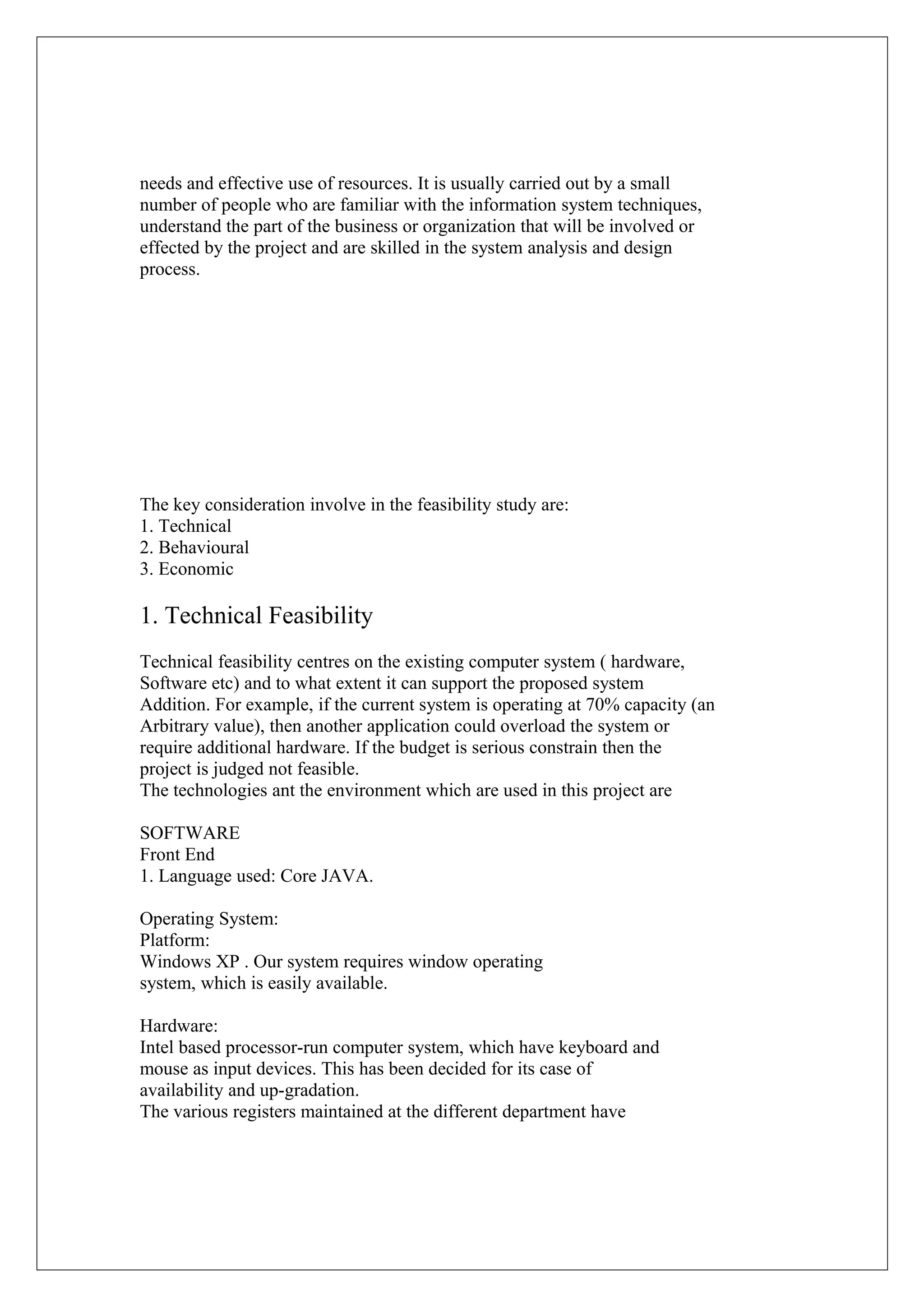 needs and effective use of resources. It is usually carried out by a small
number of people who are familiar with the information system techniques,
understand the part of the business or organization that will be involved or
effected by the project and are skilled in the system analysis and design
process.

The key consideration involve in the feasibility study are:
1. Technical
2. Behavioural
3. Economic

1. Technical Feasibility
Technical feasibility centres on the existing computer system ( hardware,
Software etc) and to what extent it can support the proposed system
Addition. For example, if the current system is operating at 70% capacity (an
Arbitrary value), then another application could overload the system or
require additional hardware. If the budget is serious constrain then the
project is judged not feasible.
The technologies ant the environment which are used in this project are
SOFTWARE
Front End
1. Language used: Core JAVA.
Operating System:
Platform:
Windows XP . Our system requires window operating
system, which is easily available.
Hardware:
Intel based processor-run computer system, which have keyboard and
mouse as input devices. This has been decided for its case of
availability and up-gradation.
The various registers maintained at the different department have

 