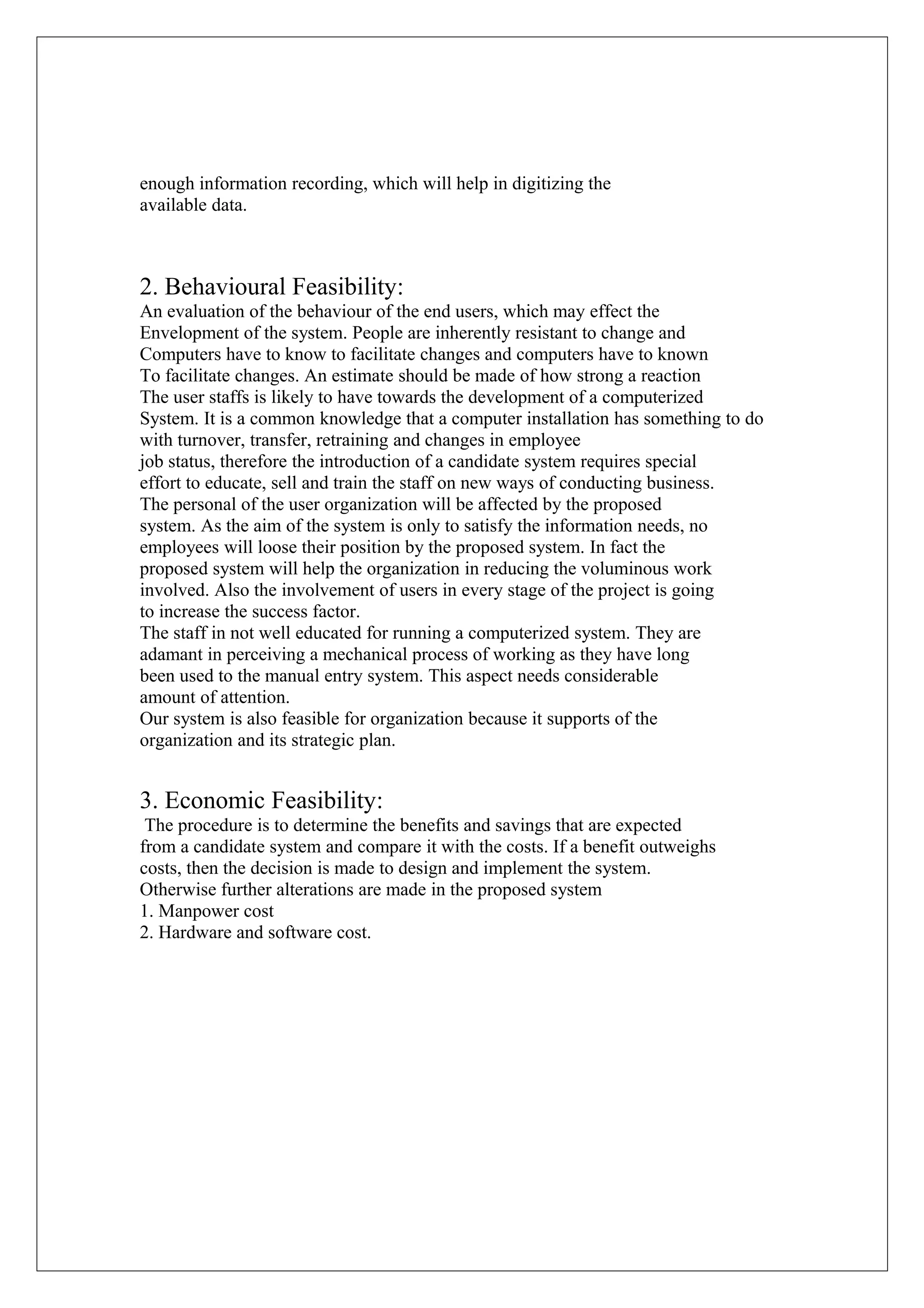 enough information recording, which will help in digitizing the
available data.

2. Behavioural Feasibility:
An evaluation of the behaviour of the end users, which may effect the
Envelopment of the system. People are inherently resistant to change and
Computers have to know to facilitate changes and computers have to known
To facilitate changes. An estimate should be made of how strong a reaction
The user staffs is likely to have towards the development of a computerized
System. It is a common knowledge that a computer installation has something to do
with turnover, transfer, retraining and changes in employee
job status, therefore the introduction of a candidate system requires special
effort to educate, sell and train the staff on new ways of conducting business.
The personal of the user organization will be affected by the proposed
system. As the aim of the system is only to satisfy the information needs, no
employees will loose their position by the proposed system. In fact the
proposed system will help the organization in reducing the voluminous work
involved. Also the involvement of users in every stage of the project is going
to increase the success factor.
The staff in not well educated for running a computerized system. They are
adamant in perceiving a mechanical process of working as they have long
been used to the manual entry system. This aspect needs considerable
amount of attention.
Our system is also feasible for organization because it supports of the
organization and its strategic plan.

3. Economic Feasibility:
The procedure is to determine the benefits and savings that are expected
from a candidate system and compare it with the costs. If a benefit outweighs
costs, then the decision is made to design and implement the system.
Otherwise further alterations are made in the proposed system
1. Manpower cost
2. Hardware and software cost.

 