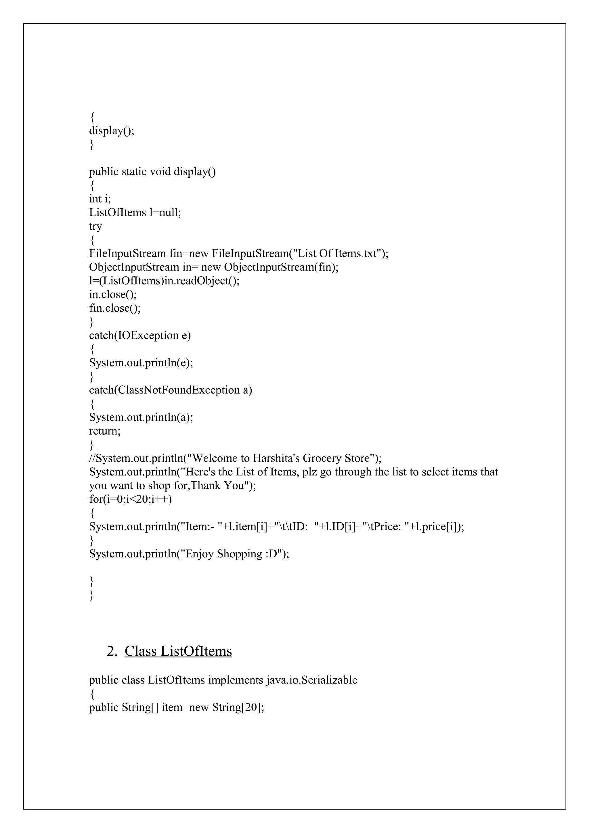 {
display();
}
public static void display()
{
int i;
ListOfItems l=null;
try
{
FileInputStream fin=new FileInputStream("List Of Items.txt");
ObjectInputStream in= new ObjectInputStream(fin);
l=(ListOfItems)in.readObject();
in.close();
fin.close();
}
catch(IOException e)
{
System.out.println(e);
}
catch(ClassNotFoundException a)
{
System.out.println(a);
return;
}
//System.out.println("Welcome to Harshita's Grocery Store");
System.out.println("Here's the List of Items, plz go through the list to select items that
you want to shop for,Thank You");
for(i=0;i<20;i++)
{
System.out.println("Item:- "+l.item[i]+"ttID: "+l.ID[i]+"tPrice: "+l.price[i]);
}
System.out.println("Enjoy Shopping :D");
}
}

2. Class ListOfItems
public class ListOfItems implements java.io.Serializable
{
public String[] item=new String[20];

 