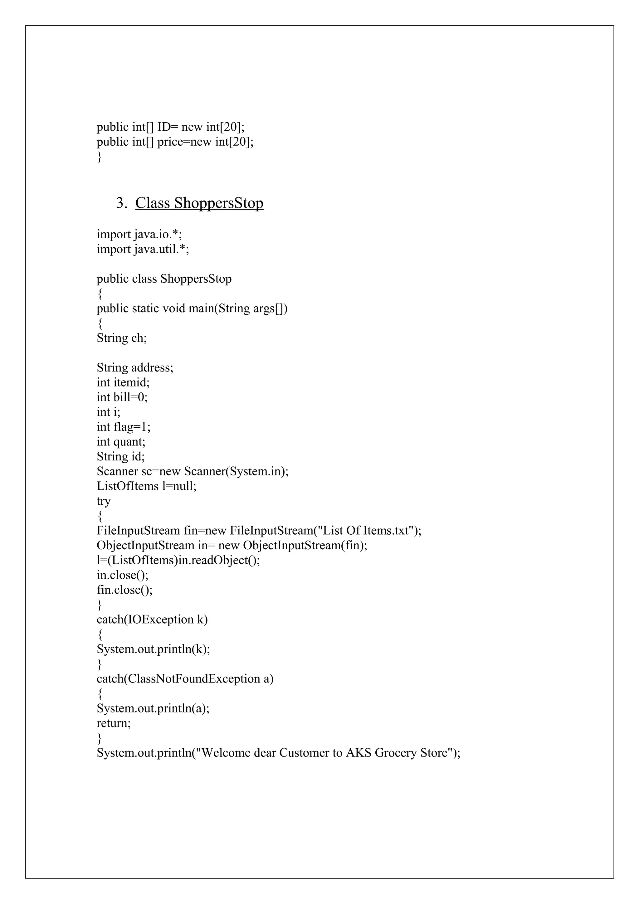 public int[] ID= new int[20];
public int[] price=new int[20];
}

3. Class ShoppersStop
import java.io.*;
import java.util.*;
public class ShoppersStop
{
public static void main(String args[])
{
String ch;
String address;
int itemid;
int bill=0;
int i;
int flag=1;
int quant;
String id;
Scanner sc=new Scanner(System.in);
ListOfItems l=null;
try
{
FileInputStream fin=new FileInputStream("List Of Items.txt");
ObjectInputStream in= new ObjectInputStream(fin);
l=(ListOfItems)in.readObject();
in.close();
fin.close();
}
catch(IOException k)
{
System.out.println(k);
}
catch(ClassNotFoundException a)
{
System.out.println(a);
return;
}
System.out.println("Welcome dear Customer to AKS Grocery Store");

 