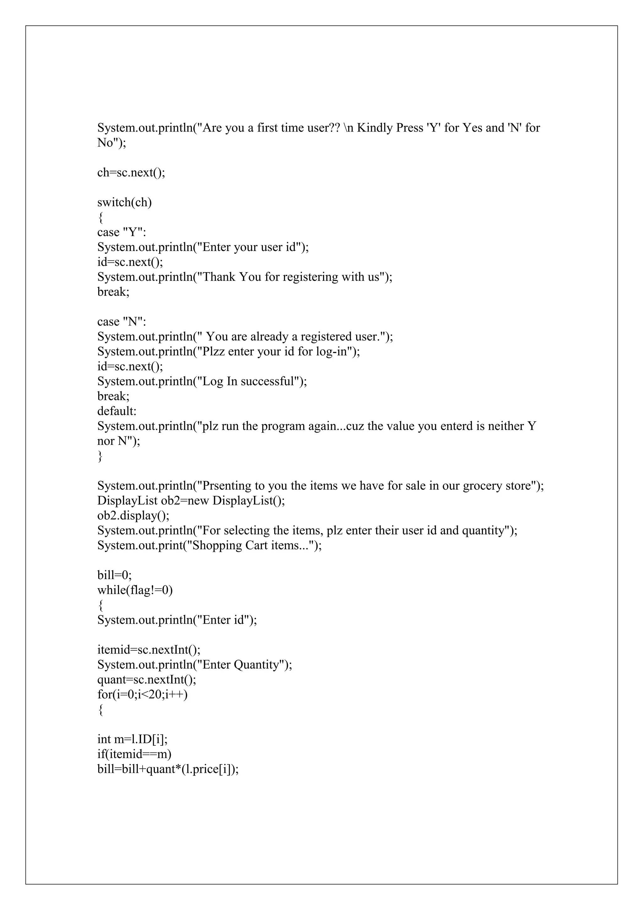 System.out.println("Are you a first time user?? n Kindly Press 'Y' for Yes and 'N' for
No");
ch=sc.next();
switch(ch)
{
case "Y":
System.out.println("Enter your user id");
id=sc.next();
System.out.println("Thank You for registering with us");
break;
case "N":
System.out.println(" You are already a registered user.");
System.out.println("Plzz enter your id for log-in");
id=sc.next();
System.out.println("Log In successful");
break;
default:
System.out.println("plz run the program again...cuz the value you enterd is neither Y
nor N");
}
System.out.println("Prsenting to you the items we have for sale in our grocery store");
DisplayList ob2=new DisplayList();
ob2.display();
System.out.println("For selecting the items, plz enter their user id and quantity");
System.out.print("Shopping Cart items...");
bill=0;
while(flag!=0)
{
System.out.println("Enter id");
itemid=sc.nextInt();
System.out.println("Enter Quantity");
quant=sc.nextInt();
for(i=0;i<20;i++)
{
int m=l.ID[i];
if(itemid==m)
bill=bill+quant*(l.price[i]);

 