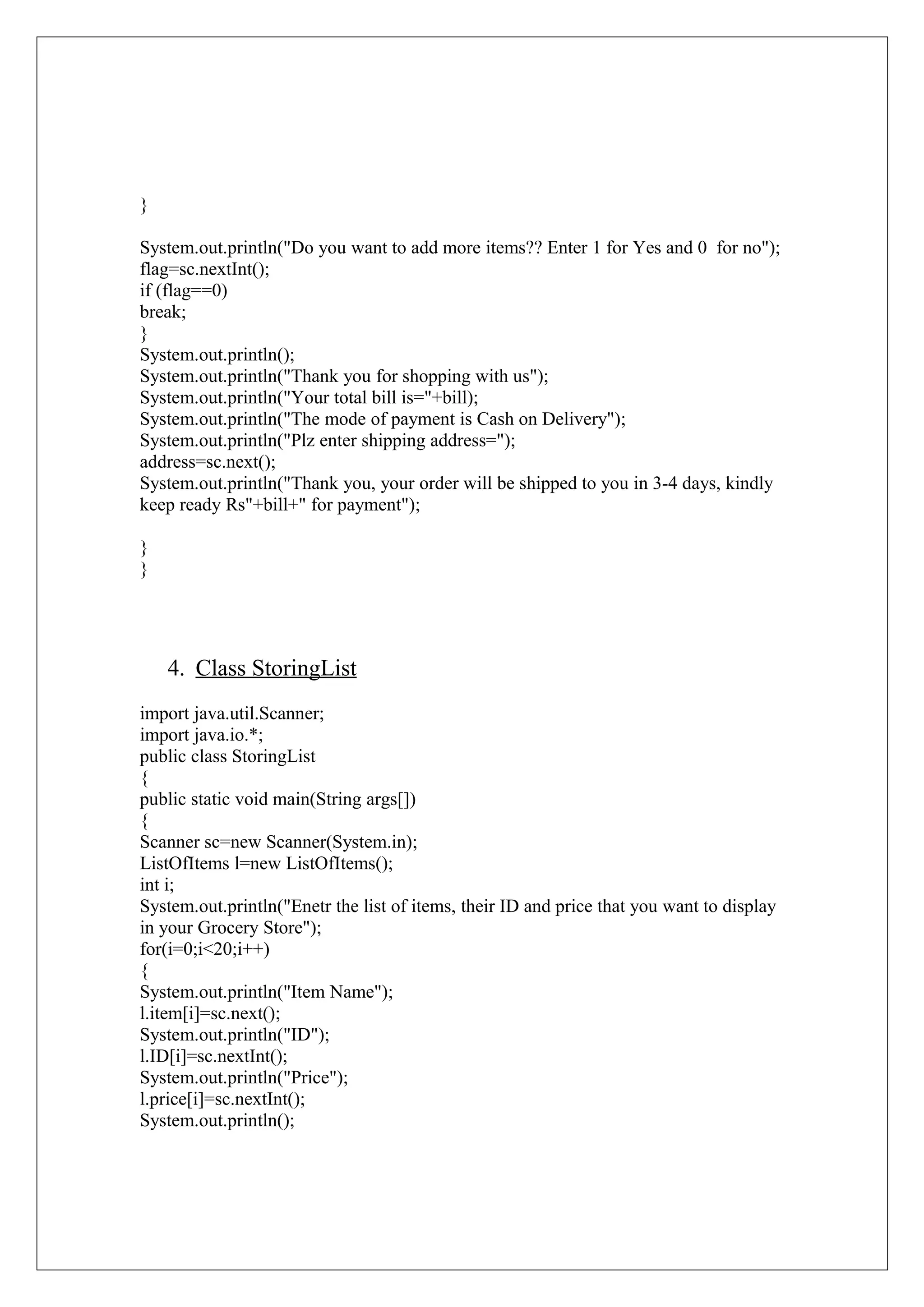 }
System.out.println("Do you want to add more items?? Enter 1 for Yes and 0 for no");
flag=sc.nextInt();
if (flag==0)
break;
}
System.out.println();
System.out.println("Thank you for shopping with us");
System.out.println("Your total bill is="+bill);
System.out.println("The mode of payment is Cash on Delivery");
System.out.println("Plz enter shipping address=");
address=sc.next();
System.out.println("Thank you, your order will be shipped to you in 3-4 days, kindly
keep ready Rs"+bill+" for payment");
}
}

4. Class StoringList
import java.util.Scanner;
import java.io.*;
public class StoringList
{
public static void main(String args[])
{
Scanner sc=new Scanner(System.in);
ListOfItems l=new ListOfItems();
int i;
System.out.println("Enetr the list of items, their ID and price that you want to display
in your Grocery Store");
for(i=0;i<20;i++)
{
System.out.println("Item Name");
l.item[i]=sc.next();
System.out.println("ID");
l.ID[i]=sc.nextInt();
System.out.println("Price");
l.price[i]=sc.nextInt();
System.out.println();

 