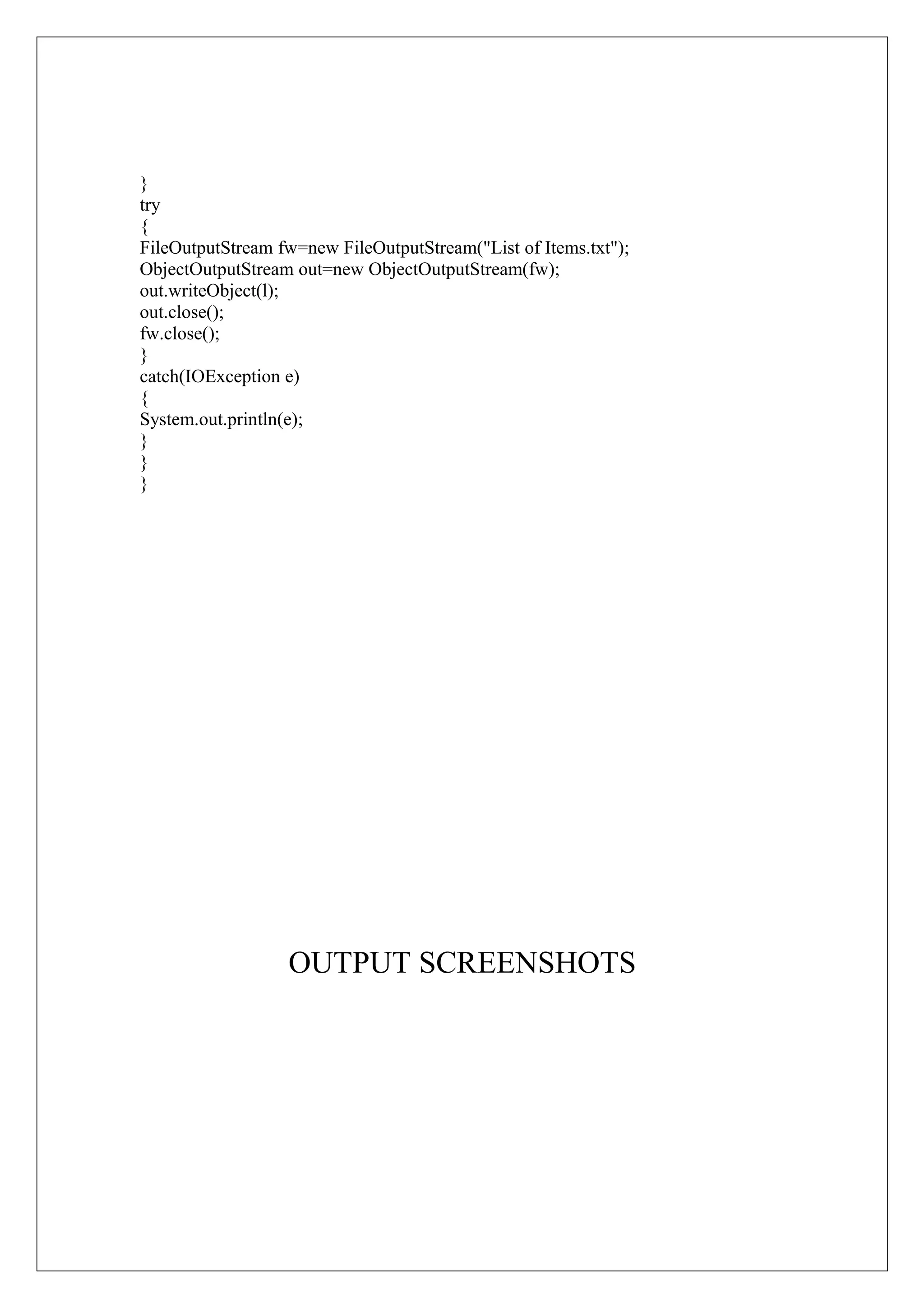 }
try
{
FileOutputStream fw=new FileOutputStream("List of Items.txt");
ObjectOutputStream out=new ObjectOutputStream(fw);
out.writeObject(l);
out.close();
fw.close();
}
catch(IOException e)
{
System.out.println(e);
}
}
}

OUTPUT SCREENSHOTS

 