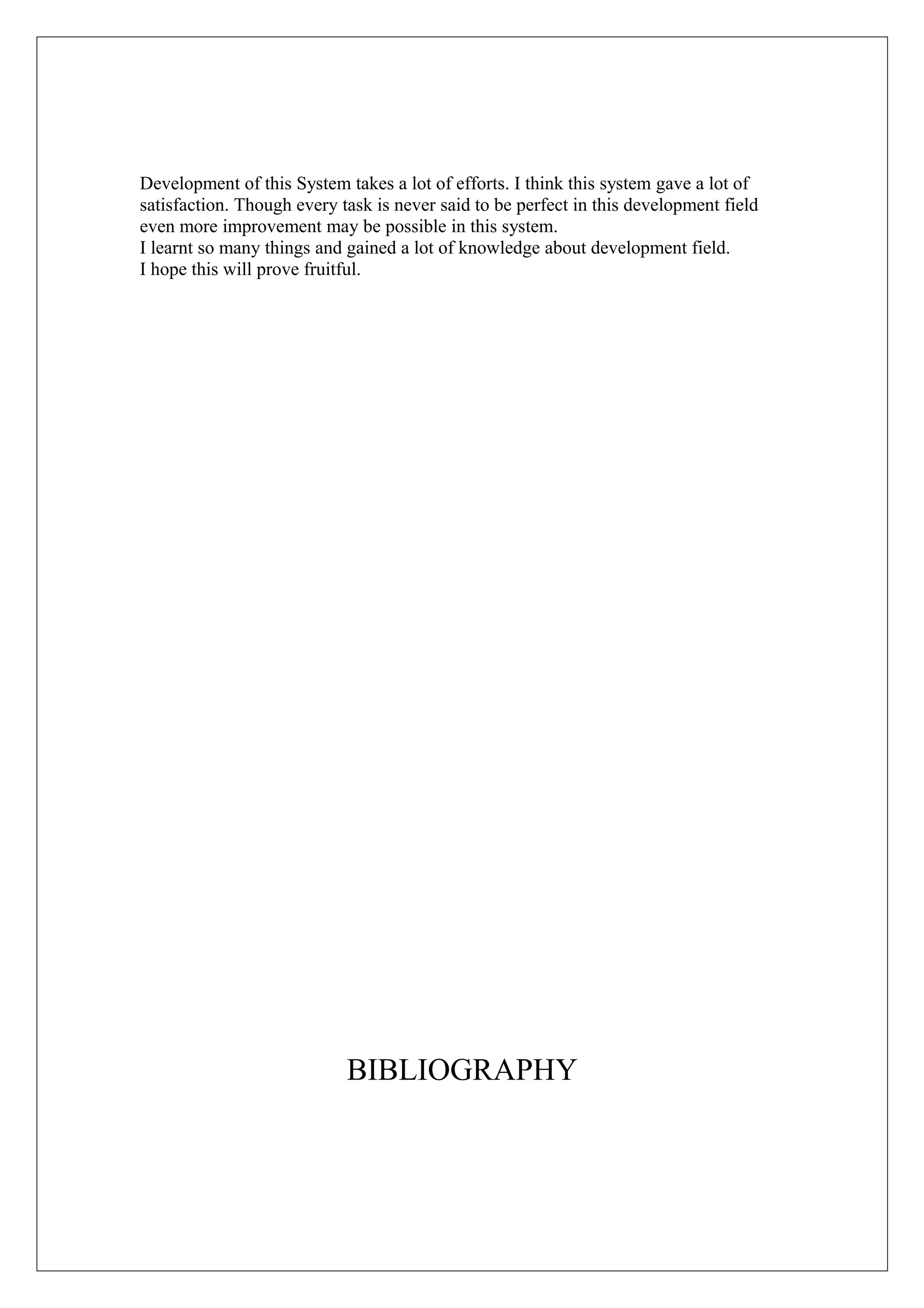 Development of this System takes a lot of efforts. I think this system gave a lot of
satisfaction. Though every task is never said to be perfect in this development field
even more improvement may be possible in this system.
I learnt so many things and gained a lot of knowledge about development field.
I hope this will prove fruitful.

BIBLIOGRAPHY

 
