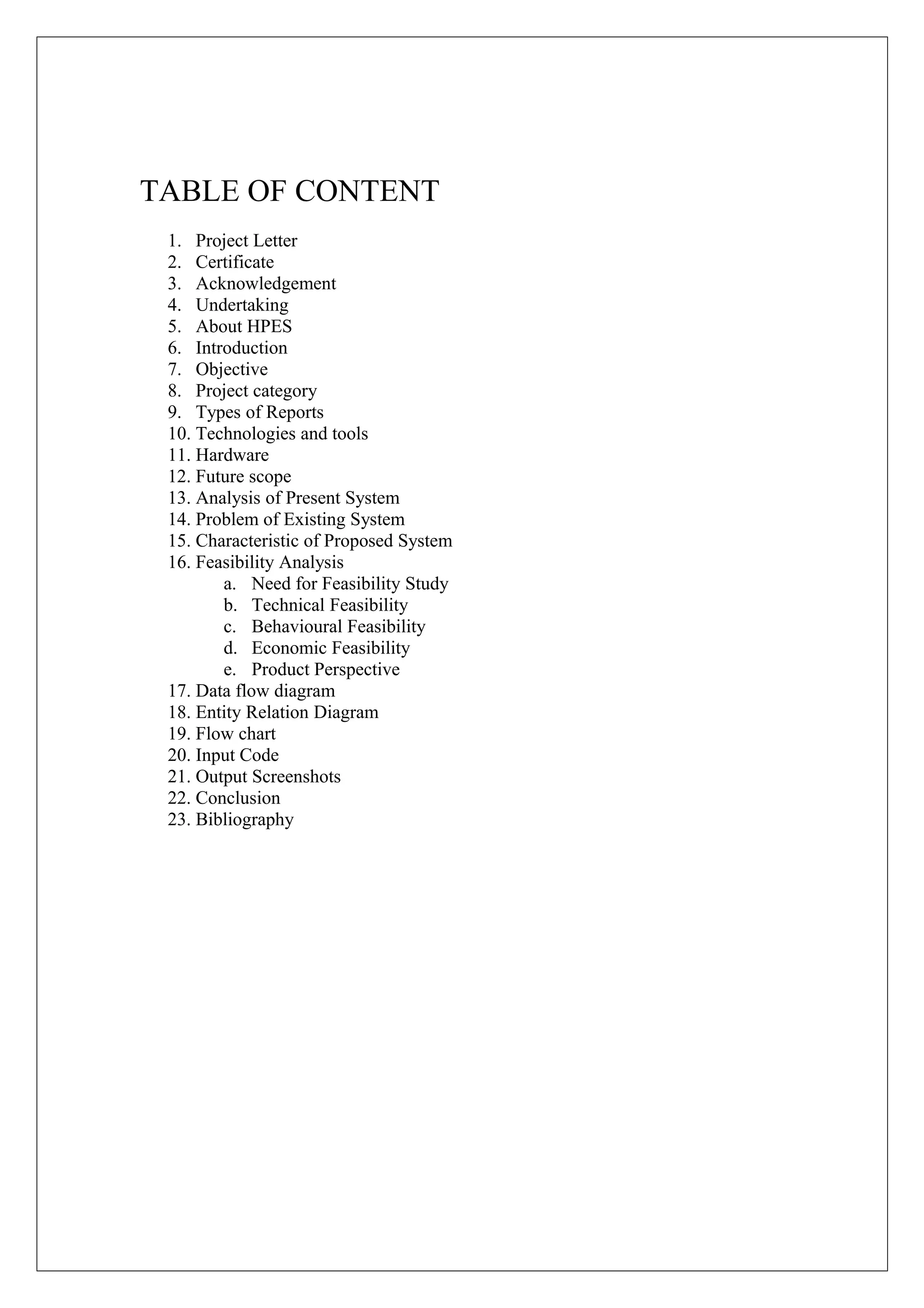 TABLE OF CONTENT
1. Project Letter
2. Certificate
3. Acknowledgement
4. Undertaking
5. About HPES
6. Introduction
7. Objective
8. Project category
9. Types of Reports
10. Technologies and tools
11. Hardware
12. Future scope
13. Analysis of Present System
14. Problem of Existing System
15. Characteristic of Proposed System
16. Feasibility Analysis
a. Need for Feasibility Study
b. Technical Feasibility
c. Behavioural Feasibility
d. Economic Feasibility
e. Product Perspective
17. Data flow diagram
18. Entity Relation Diagram
19. Flow chart
20. Input Code
21. Output Screenshots
22. Conclusion
23. Bibliography

 
