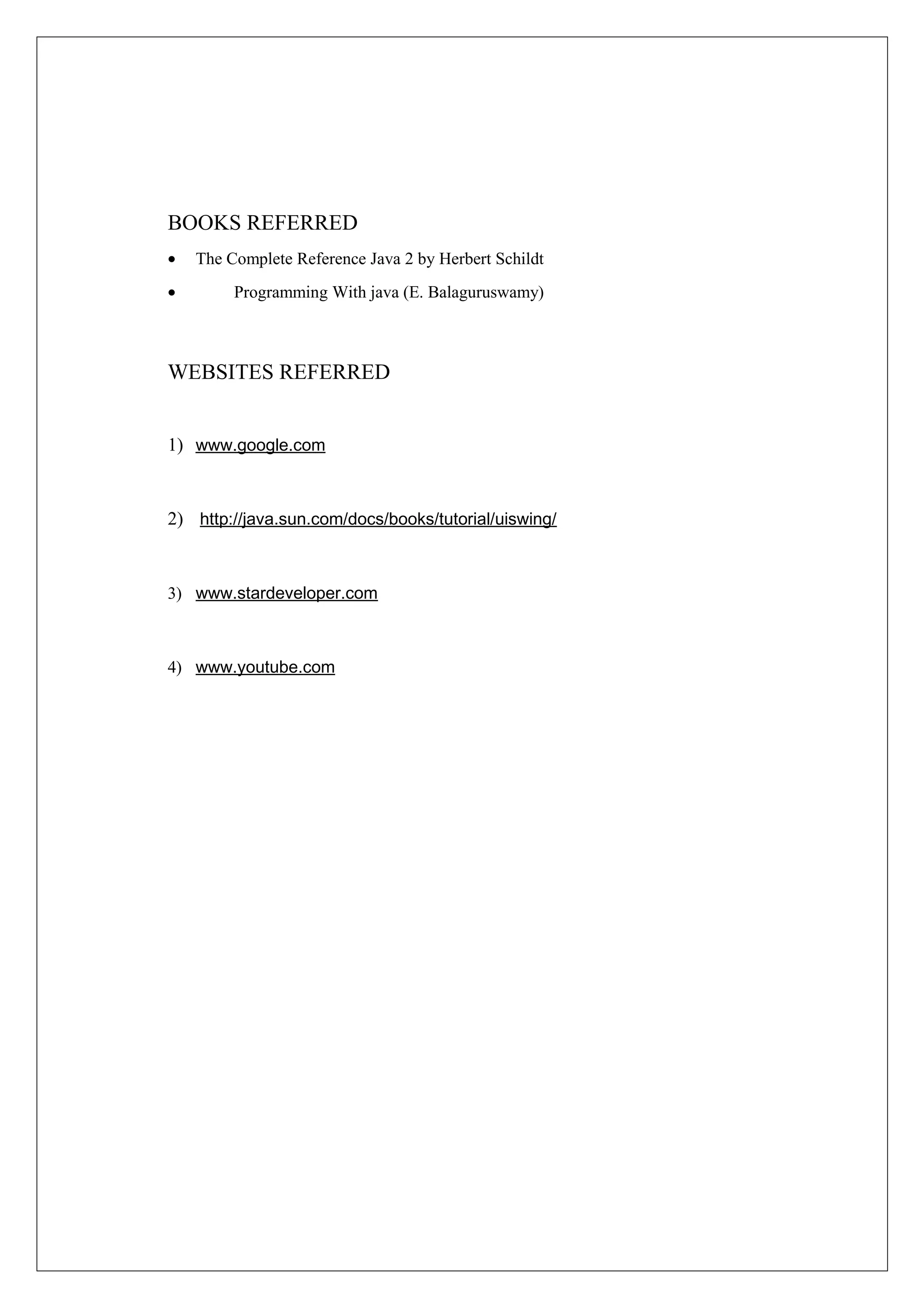 BOOKS REFERRED
•

The Complete Reference Java 2 by Herbert Schildt

•

Programming With java (E. Balaguruswamy)

WEBSITES REFERRED
1) www.google.com

2) http://java.sun.com/docs/books/tutorial/uiswing/

3) www.stardeveloper.com

4) www.youtube.com

 