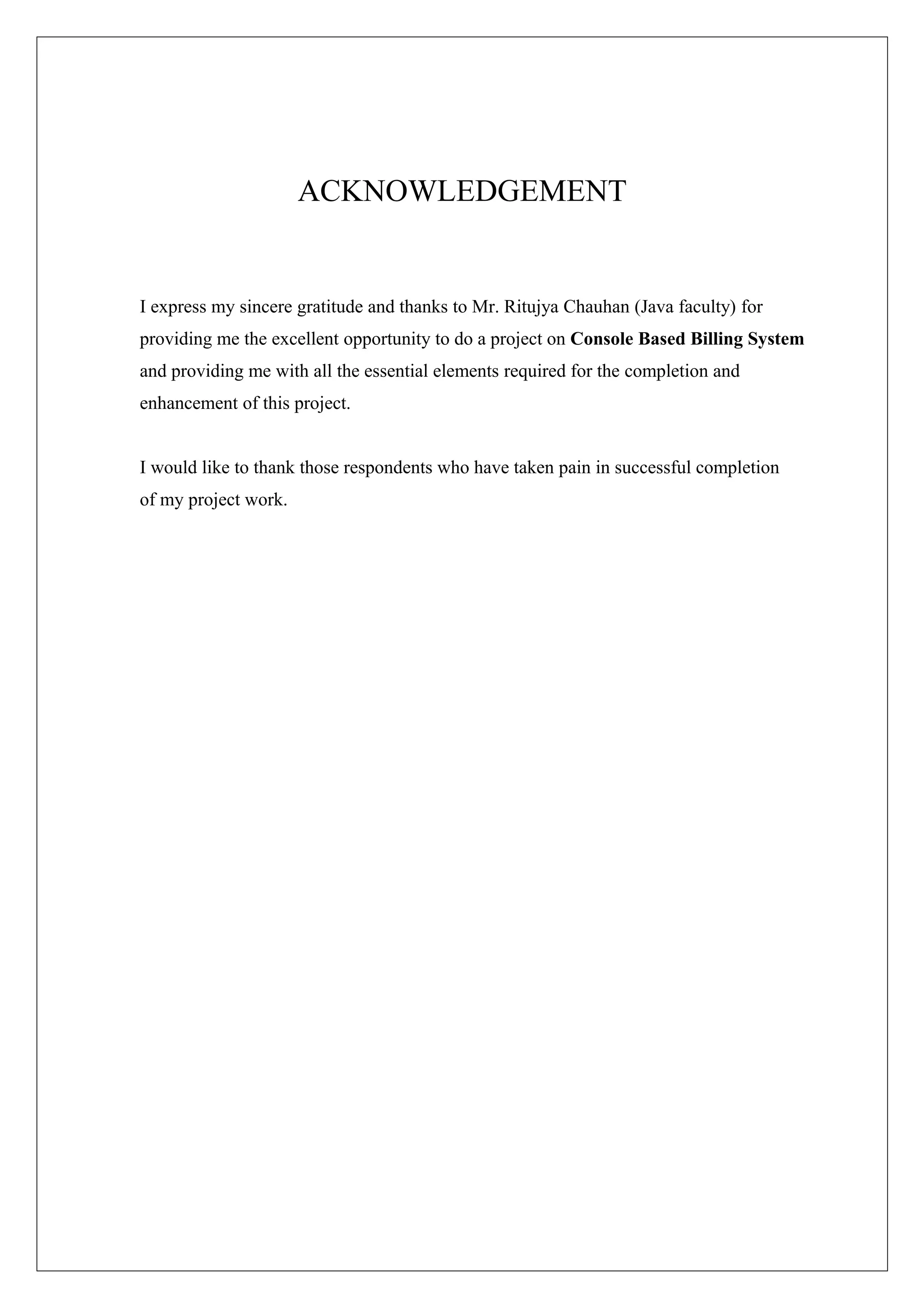 ACKNOWLEDGEMENT

I express my sincere gratitude and thanks to Mr. Ritujya Chauhan (Java faculty) for
providing me the excellent opportunity to do a project on Console Based Billing System
and providing me with all the essential elements required for the completion and
enhancement of this project.
I would like to thank those respondents who have taken pain in successful completion
of my project work.

 