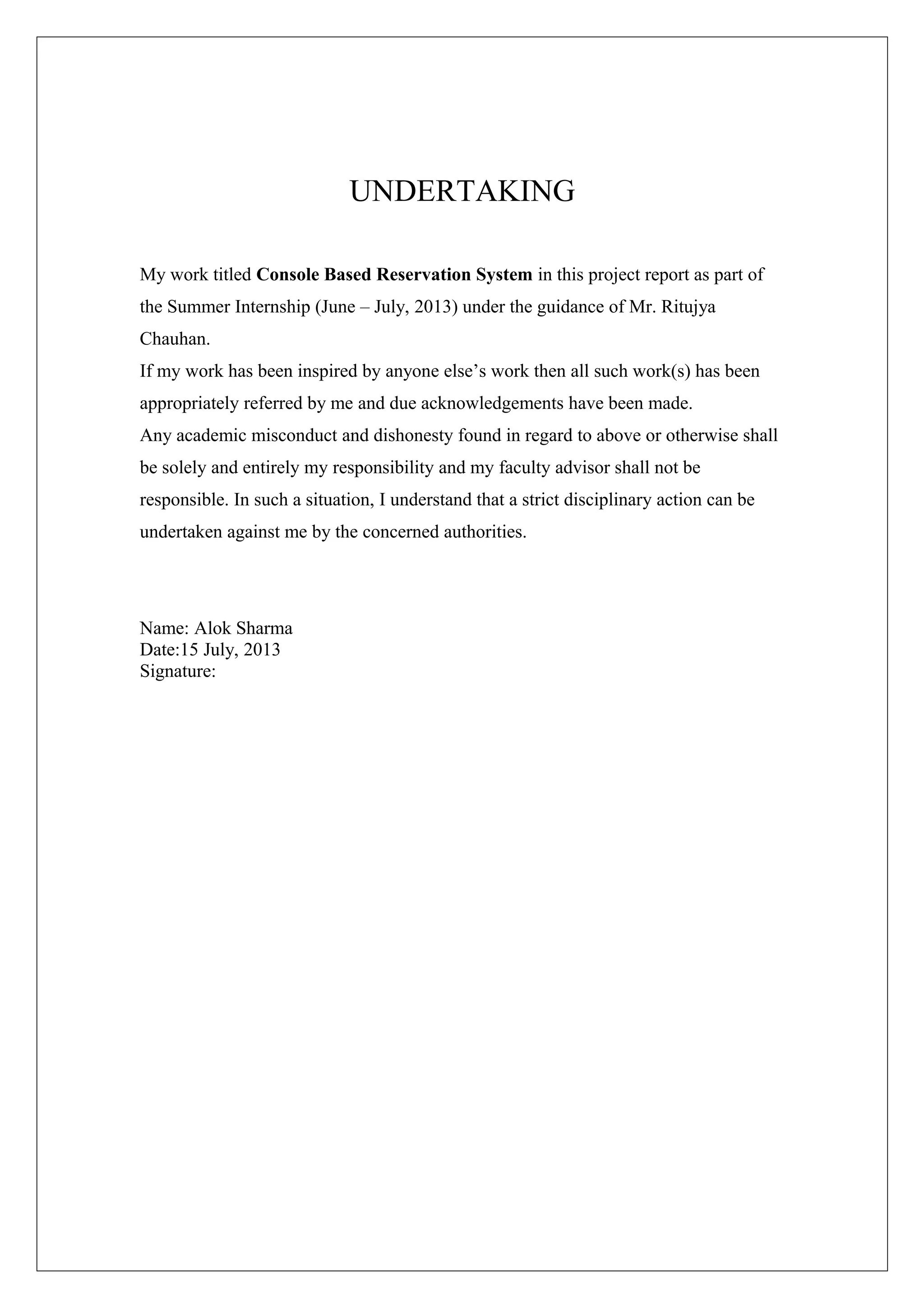 UNDERTAKING
My work titled Console Based Reservation System in this project report as part of
the Summer Internship (June – July, 2013) under the guidance of Mr. Ritujya
Chauhan.
If my work has been inspired by anyone else’s work then all such work(s) has been
appropriately referred by me and due acknowledgements have been made.
Any academic misconduct and dishonesty found in regard to above or otherwise shall
be solely and entirely my responsibility and my faculty advisor shall not be
responsible. In such a situation, I understand that a strict disciplinary action can be
undertaken against me by the concerned authorities.

Name: Alok Sharma
Date:15 July, 2013
Signature:

 