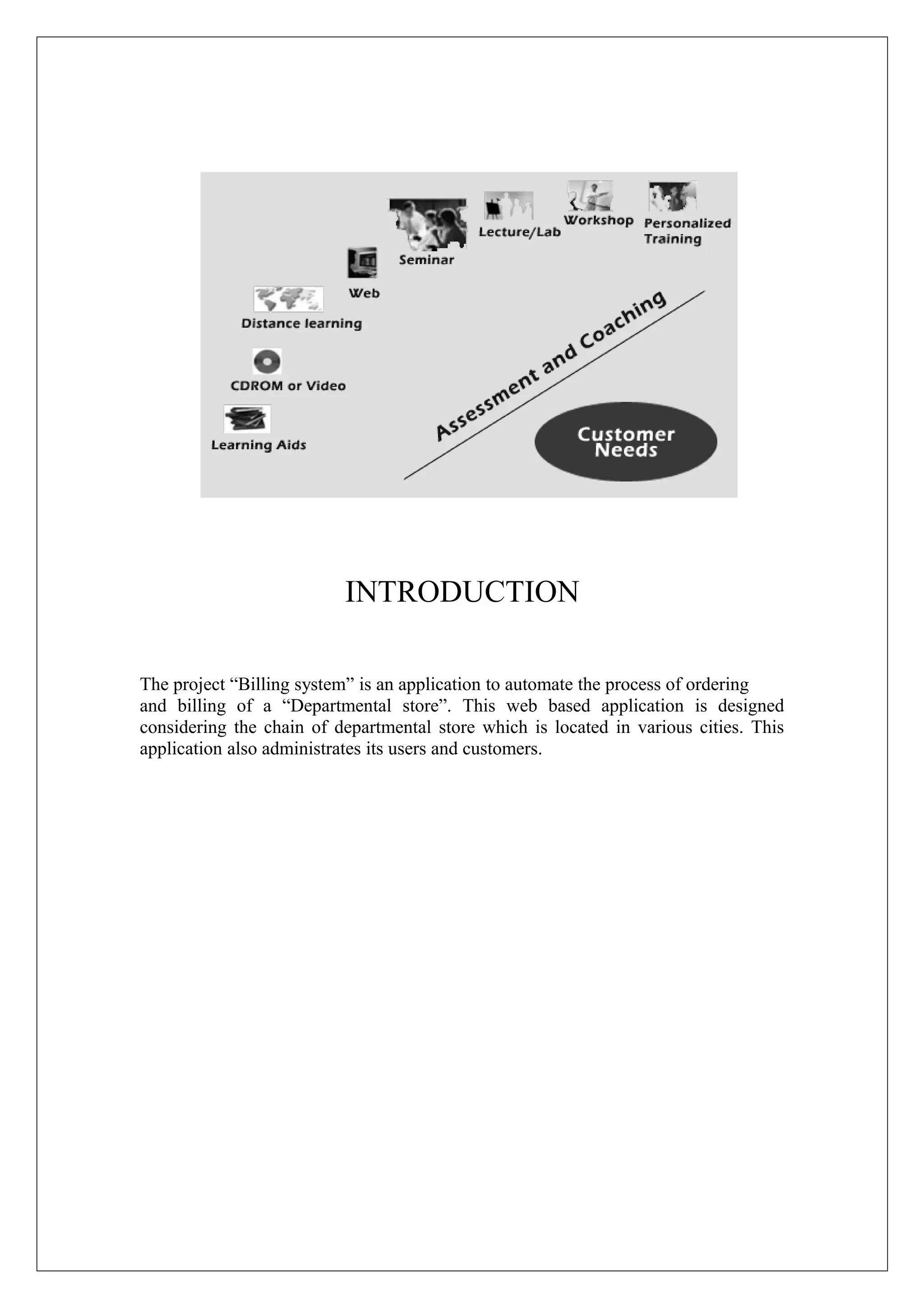 INTRODUCTION
The project “Billing system” is an application to automate the process of ordering
and billing of a “Departmental store”. This web based application is designed
considering the chain of departmental store which is located in various cities. This
application also administrates its users and customers.

 