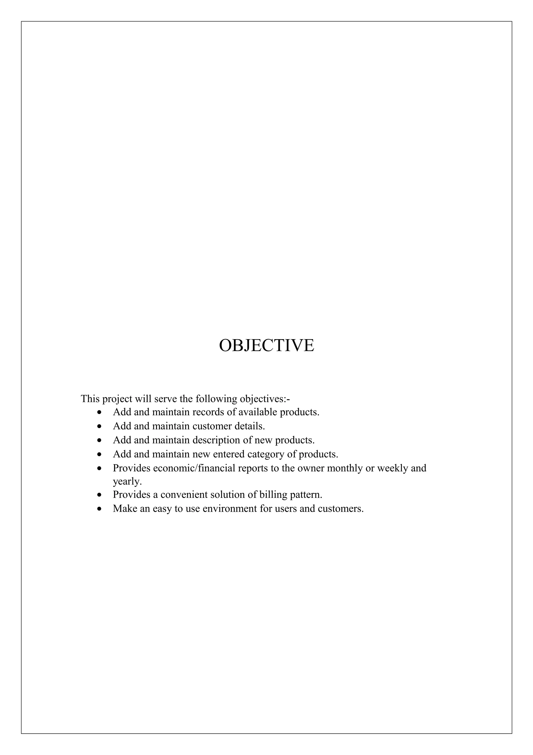 OBJECTIVE
This project will serve the following objectives:• Add and maintain records of available products.
• Add and maintain customer details.
• Add and maintain description of new products.
• Add and maintain new entered category of products.
• Provides economic/financial reports to the owner monthly or weekly and
yearly.
• Provides a convenient solution of billing pattern.
• Make an easy to use environment for users and customers.

 