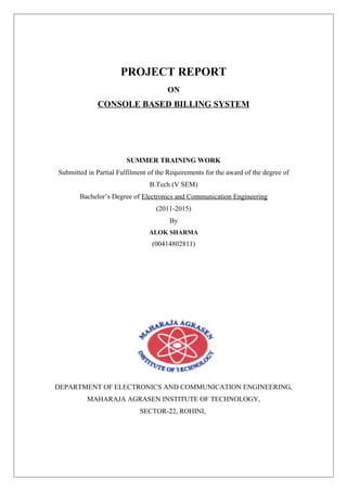 PROJECT REPORT
ON

CONSOLE BASED BILLING SYSTEM

SUMMER TRAINING WORK
Submitted in Partial Fulfilment of the Requirements for the award of the degree of
B.Tech (V SEM)
Bachelor’s Degree of Electronics and Communication Engineering
(2011-2015)
By
ALOK SHARMA

(00414802811)

DEPARTMENT OF ELECTRONICS AND COMMUNICATION ENGINEERING,
MAHARAJA AGRASEN INSTITUTE OF TECHNOLOGY,
SECTOR-22, ROHINI,

 