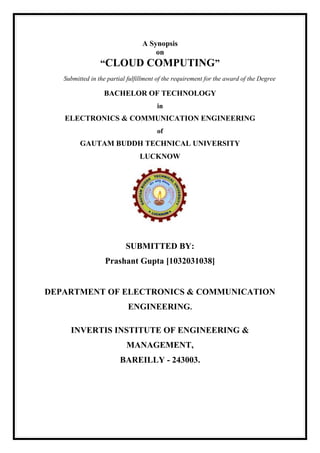 A Synopsis
on
“CLOUD COMPUTING”
Submitted in the partial fulfillment of the requirement for the award of the Degree
BACHELOR OF TECHNOLOGY
in
ELECTRONICS & COMMUNICATION ENGINEERING
of
GAUTAM BUDDH TECHNICAL UNIVERSITY
LUCKNOW
SUBMITTED BY:
Prashant Gupta [1032031038]
DEPARTMENT OF ELECTRONICS & COMMUNICATION
ENGINEERING.
INVERTIS INSTITUTE OF ENGINEERING &
MANAGEMENT,
BAREILLY - 243003.
 