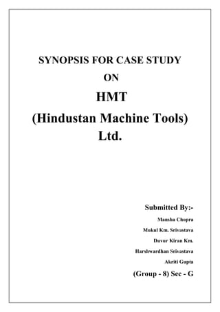 SYNOPSIS FOR CASE STUDY
           ON
          HMT
(Hindustan Machine Tools)
          Ltd.




                   Submitted By:-
                        Mansha Chopra

                   Mukul Km. Srivastava

                       Duvur Kiran Km.

                Harshwardhan Srivastava

                           Akriti Gupta

                (Group - 8) Sec - G
 