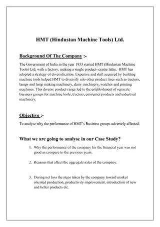 HMT (Hindustan Machine Tools) Ltd.

Background Of The Company :-
The Government of India in the year 1953 started HMT (Hindustan Machine
Tools) Ltd. with a factory, making a single product- centre lathe. HMT has
adopted a strategy of diversification. Expertise and skill acquired by building
machine tools helped HMT to diversify into other product lines such as tractors,
lamps and lamp making machinery, dairy machinery, watches and printing
machines. This diverse product range led to the establishment of separate
business groups for machine tools, tractors, consumer products and industrial
machinery.



Objective :-
To analyse why the performance of HMT’s Business groups adversely affected.



What we are going to analyse in our Case Study?
      1. Why the performance of the company for the financial year was not
         good as compare to the previous years.

      2. Reasons that affect the aggregate sales of the company.


      3. During net loss the steps taken by the company toward market
         oriented production, productivity improvement, introduction of new
         and better products etc.
 
