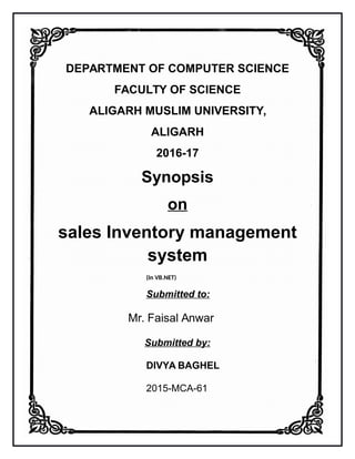 DEPARTMENT OF COMPUTER SCIENCE
FACULTY OF SCIENCE
ALIGARH MUSLIM UNIVERSITY,
ALIGARH
2016-17
Synopsis
on
sales Inventory management
system
(In VB.NET)
Submitted to:
Mr. Faisal Anwar
Submitted by:
DIVYA BAGHEL
2015-MCA-61
 