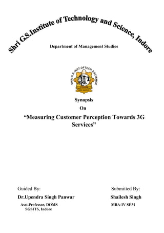 Department of Management Studies
Synopsis
On
“Measuring Customer Perception Towards 3G
Services”
Guided By: Submitted By:
Dr.Upendra Singh Panwar Shailesh Singh
Asst.Professor, DOMS MBA-IV SEM
SGSITS, Indore
 