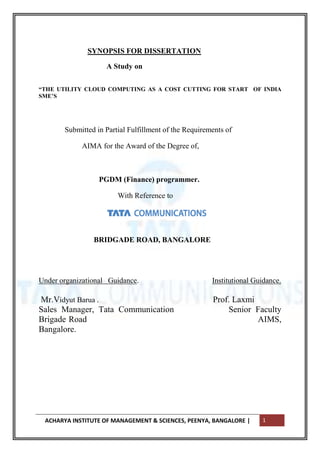 SYNOPSIS FOR DISSERTATION

                    A Study on

―THE UTILITY CLOUD COMPUTING AS A COST CUTTING FOR START OF INDIA
SME’S




       Submitted in Partial Fulfillment of the Requirements of

            AIMA for the Award of the Degree of,



                  PGDM (Finance) programmer.

                        With Reference to




                BRIDGADE ROAD, BANGALORE




Under organizational Guidance.                         Institutional Guidance.

Mr.Vidyut Barua .                                      Prof. Laxmi
Sales Manager, Tata Communication                          Senior Faculty
Brigade Road                                                       AIMS,
Bangalore.




 ACHARYA INSTITUTE OF MANAGEMENT & SCIENCES, PEENYA, BANGALORE |       1
 
