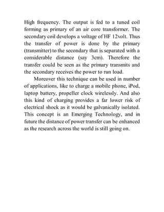 High frequency. The output is fed to a tuned coil
forming as primary of an air core transformer. The
secondary coil develops a voltage of HF 12volt. Thus
the transfer of power is done by the primary
(transmitter) to the secondary that is separated with a
considerable distance (say 3cm). Therefore the
transfer could be seen as the primary transmits and
the secondary receives the power to run load.
Moreover this technique can be used in number
of applications, like to charge a mobile phone, iPod,
laptop battery, propeller clock wirelessly. And also
this kind of charging provides a far lower risk of
electrical shock as it would be galvanically isolated.
This concept is an Emerging Technology, and in
future the distance of power transfer can be enhanced
as the research across the world is still going on.
 