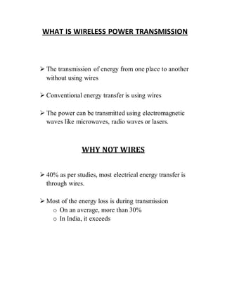 WHAT IS WIRELESS POWER TRANSMISSION
 The transmission of energy from one place to another
without using wires
 Conventional energy transfer is using wires
 The power can be transmitted using electromagnetic
waves like microwaves, radio waves or lasers.
WHY NOT WIRES
 40% as per studies, most electrical energy transfer is
through wires.
 Most of the energy loss is during transmission
o On an average, more than 30%
o In India, it exceeds
 