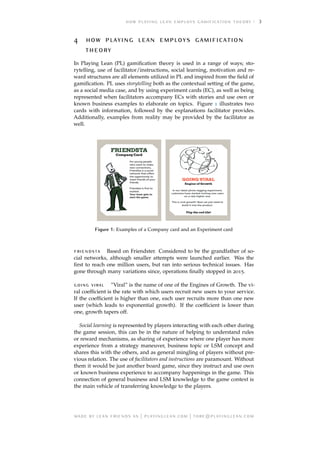 3
     

In Playing Lean (PL) gamiﬁcation theory is used in a range of ways; sto-
rytelling, use of facilitator/instructions, social learning, motivation and re-
ward structures are all elements utilized in PL and inspired from the ﬁeld of
gamiﬁcation. PL uses storytelling both as the contextual setting of the game,
as a social media case, and by using experiment cards (EC), as well as being
represented when facilitators accompany ECs with stories and use own or
known business examples to elaborate on topics. Figure 1 illustrates two
cards with information, followed by the explanations facilitator provides.
Additionally, examples from reality may be provided by the facilitator as
well.
Figure 1: Examples of a Company card and an Experiment card
 Based on Friendster. Considered to be the grandfather of so-
cial networks, although smaller attempts were launched earlier. Was the
ﬁrst to reach one million users, but ran into serious technical issues. Has
gone through many variations since, operations ﬁnally stopped in 2015.
  ”Viral” is the name of one of the Engines of Growth. The vi-
ral coefﬁcient is the rate with which users recruit new users to your service.
If the coefﬁcient is higher than one, each user recruits more than one new
user (which leads to exponential growth). If the coefﬁcient is lower than
one, growth tapers off.
Social learning is represented by players interacting with each other during
the game session, this can be in the nature of helping to understand rules
or reward mechanisms, as sharing of experience where one player has more
experience from a strategy maneuver, business topic or LSM concept and
shares this with the others, and as general mingling of players without pre-
vious relation. The use of facilitators and instructions are paramount. Without
them it would be just another board game, since they instruct and use own
or known business experience to accompany happenings in the game. This
connection of general business and LSM knowledge to the game context is
the main vehicle of transferring knowledge to the players.
     | . | @.
 