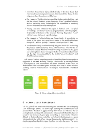 5
• Innovation Accounting is represented directly by the tear sheets that
players note customer preferences on. Like in real life, if you do this
job poorly, then the outcome will be bad.
• The concept of Fast Iteration is covered by the increasing building cost
and the remove function on the Company Board’s product building
section, rewarding teams that recognize the importance of removing
product features due to increasing costs.
• Playing Lean also addresses the aspect of Technical Debt. The price
of building a new feature increases (exponentially) with the complex-
ity (number of features) of the product. Keeping the product “Lean”
without excess features is a good strategy.
• The concepts of Problem/solution and Product/market ﬁt is explicitly en-
forced in the game, since you cannot move to the next level (yellow,
orange, etc) without getting a customer on the previous (a ‘ﬁt’).
• Scalability and timing is represented by the game board and in building
the product on the Company Board. Players should note that the ex-
periments are very different in the red scaling phase than in the green
and yellow phases. Game strategy will also be more focused on build-
ing the right product quickly, be the ﬁrst to “cross the chasm”, and
Avoid Premature Scaling.
Ash Maurya’s a four staged approach to launching Lean Startup projects
suggested in his book Running Lean [9], are covered by the Experiment
Cards (Figure 2). Each step towards the center, illustrated by the colors on
the Customer Tiles used in the game, indicates those steps. Green is Business
Modeling, yellow is Problem/Solution Fit, orange is Product/Market Fit and red
is Scale.
Figure 2: Colour coding of Experiment Cards
   
The PL game is an instructional board game intended for use in Playing
Lean Workshops (PLW). The workshops creating the foundation for our
research had a duration of approximately three hours and followed the fol-
lowing format; starting with a 30 minutes introduction to Lean Startup, fol-
lowed by 120 minutes of game-play and ending in a 30 minutes reﬂection
debrief. In the introduction part of the workshop the facilitator gives a quick
introduction to the LSM. When playing the game, the facilitator starts by ex-
plaining game board and the rules, then how one wins the game. The game
     | . | @.
 