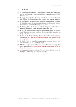 8

[1] T. Rasmussen and S. Øxseth, “Playing Lean : Gamiﬁcation of the Lean
Startup Methodology,” Master’s thesis, Norwegian University of Life
Sciences, 2016.
[2] K. Kapp, The gamiﬁcation of learning and instruction : Game-based methods
and strategies for training and education. Pfeiffer, 2012, isbn: 1118096347.
[3] M. Jakubowski, “Gamiﬁcation in Business and Education — Project
of Gamiﬁed Course for University Students,” Developments in Business
Simulation and Experiential Learning, vol. 41, 2014.
[4] R. T. Hays, “The effectiveness of instructional games: A literature re-
view and discussion,” DTIC Document, Tech. Rep., 2005.
[5] F. Ke, “A qualitative meta-analysis of computer games as learning
tools,” Handbook of research on effective electronic gaming in education, vol.
1, pp. 1–32, 2009.
[6] E. Ries. (2008). The Lean Startup. Accessed December 21.2015., [Online].
Available: http://www.startuplessonslearned.com/2008/09/lean-
startup.html.
[7] S. Blank, “Why the Lean Start-up changes everything,” Harvard Busi-
ness Review, vol. 91, no. 5, pp. 63–72, 2013.
[8] I. Berkan. (2015). Innovation Courses. Accessed December 21.2015., [On-
line]. Available: http://leanstartup.pbworks.com/w/page/51233037/
InnovationCourses.
[9] A. Maurya, Running Lean : Iterate from plan A to a plan that works. Se-
bastopol, CA: O’Reilly, 2012, isbn: 1449305172.
     | . | @.
 