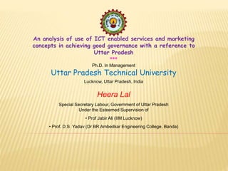 An analysis of use of ICT enabled services and marketing
concepts in achieving good governance with a reference to
Uttar Pradesh
***
Ph.D. In Management
Uttar Pradesh Technical University
Lucknow, Uttar Pradesh, India
Heera Lal
Special Secretary Labour, Government of Uttar Pradesh
Under the Esteemed Supervision of
• Prof Jabir Ali (IIM Lucknow)
• Prof. D S Yadav (Dr BR Ambedkar Engineering College, Banda)
 