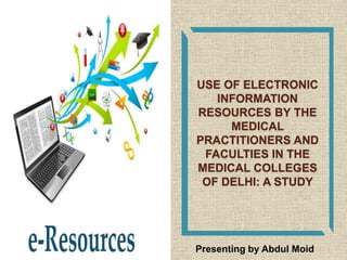 USE OF ELECTRONIC
INFORMATION
RESOURCES BY THE
MEDICAL
PRACTITIONERS AND
FACULTIES IN THE
MEDICAL COLLEGES
OF DELHI: A STUDY
Presenting by Abdul Moid
 