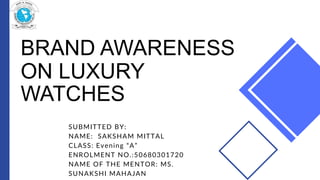 BRAND AWARENESS
ON LUXURY
WATCHES
SUBMITTED BY:
NAME: SAKSHAM MITTAL
CLASS: Evening “A”
ENROLMENT NO.:50680301720
NAME OF THE MENTOR: MS.
SUNAKSHI MAHAJAN
 