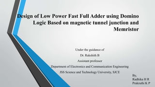 Design of Low Power Fast Full Adder using Domino
Logic Based on magnetic tunnel junction and
Memristor
Under the guidance of
Dr. Rakshith B
Assistant professor
Department of Electronics and Communication Engineering
JSS Science and Technology University, SJCE
By,
Radhika H R
Prakruthi K P
 