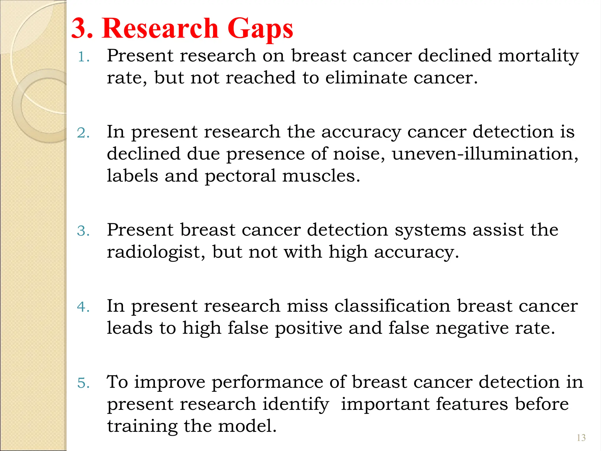 3. Research Gaps
1. Present research on breast cancer declined mortality
rate, but not reached to eliminate cancer.
2. In present research the accuracy cancer detection is
declined due presence of noise, uneven-illumination,
labels and pectoral muscles.
3. Present breast cancer detection systems assist the
radiologist, but not with high accuracy.
4. In present research miss classification breast cancer
leads to high false positive and false negative rate.
5. To improve performance of breast cancer detection in
present research identify important features before
training the model. 13
 