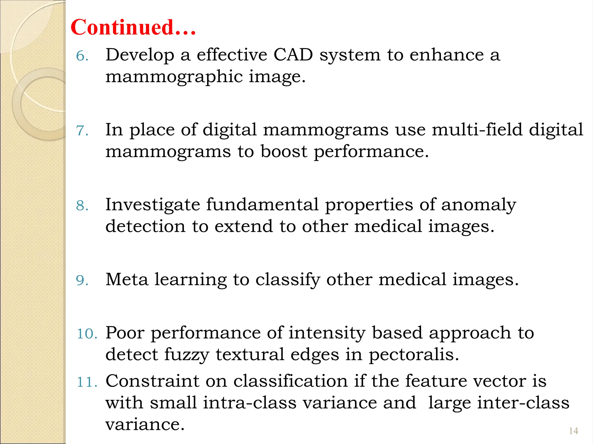 Continued…
6. Develop a effective CAD system to enhance a
mammographic image.
7. In place of digital mammograms use multi-field digital
mammograms to boost performance.
8. Investigate fundamental properties of anomaly
detection to extend to other medical images.
9. Meta learning to classify other medical images.
10. Poor performance of intensity based approach to
detect fuzzy textural edges in pectoralis.
11. Constraint on classification if the feature vector is
with small intra-class variance and large inter-class
variance. 14
 