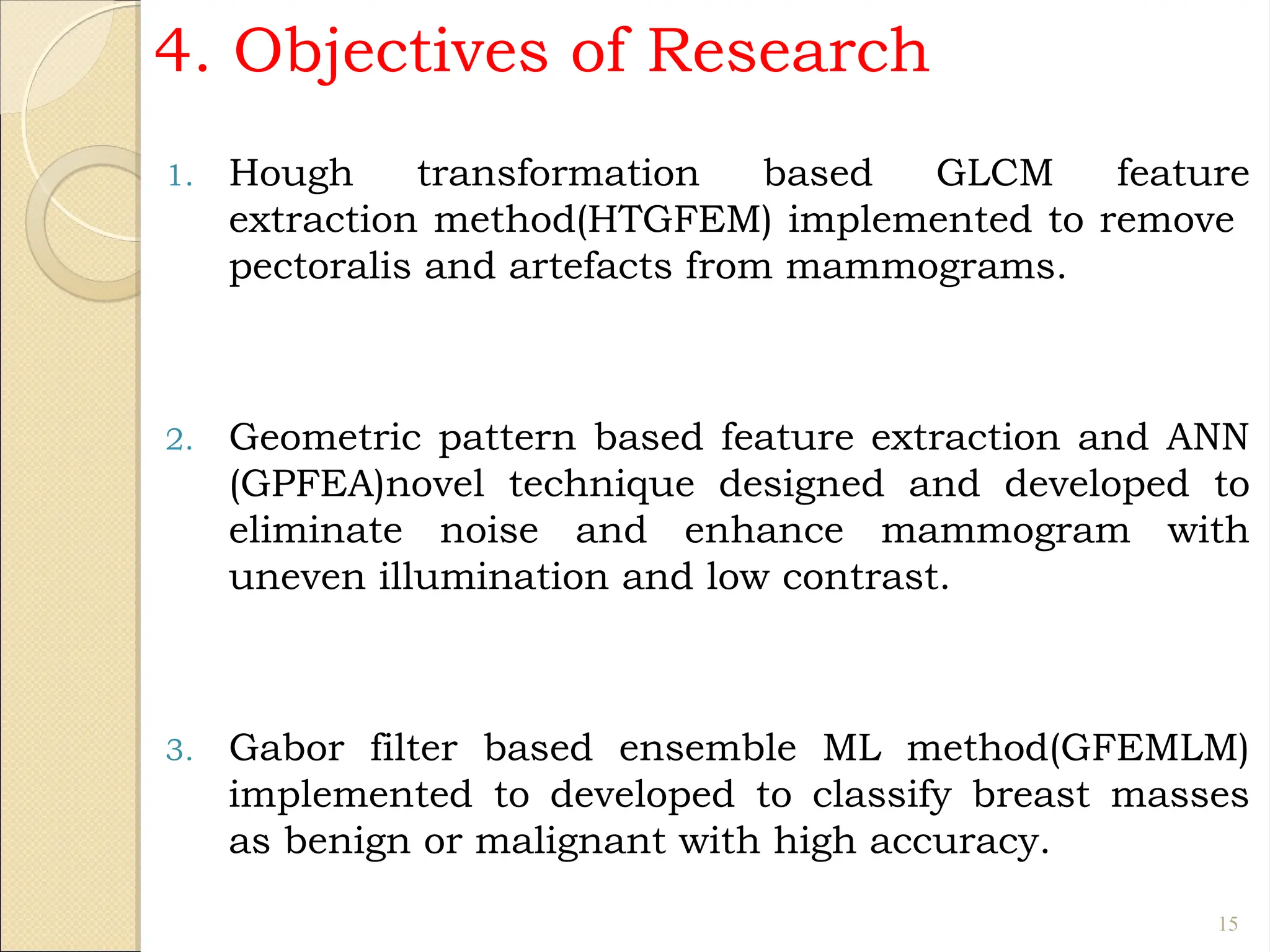 4. Objectives of Research
1. Hough transformation based GLCM feature
extraction method(HTGFEM) implemented to remove
pectoralis and artefacts from mammograms.
2. Geometric pattern based feature extraction and ANN
(GPFEA)novel technique designed and developed to
eliminate noise and enhance mammogram with
uneven illumination and low contrast.
3. Gabor filter based ensemble ML method(GFEMLM)
implemented to developed to classify breast masses
as benign or malignant with high accuracy.
15
 