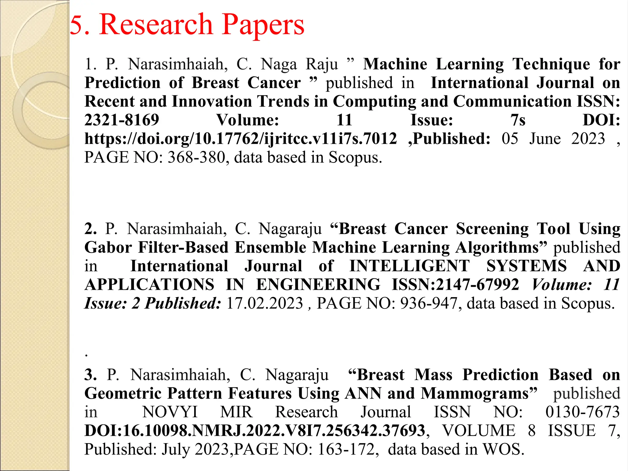 1. P. Narasimhaiah, C. Naga Raju ” Machine Learning Technique for
Prediction of Breast Cancer ” published in International Journal on
Recent and Innovation Trends in Computing and Communication ISSN:
2321-8169 Volume: 11 Issue: 7s DOI:
https://doi.org/10.17762/ijritcc.v11i7s.7012 ,Published: 05 June 2023 ,
PAGE NO: 368-380, data based in Scopus.
2. P. Narasimhaiah, C. Nagaraju “Breast Cancer Screening Tool Using
Gabor Filter-Based Ensemble Machine Learning Algorithms” published
in International Journal of INTELLIGENT SYSTEMS AND
APPLICATIONS IN ENGINEERING ISSN:2147-67992 Volume: 11
Issue: 2 Published: 17.02.2023 , PAGE NO: 936-947, data based in Scopus.
.
3. P. Narasimhaiah, C. Nagaraju “Breast Mass Prediction Based on
Geometric Pattern Features Using ANN and Mammograms” published
in NOVYI MIR Research Journal ISSN NO: 0130-7673
DOI:16.10098.NMRJ.2022.V8I7.256342.37693, VOLUME 8 ISSUE 7,
Published: July 2023,PAGE NO: 163-172, data based in WOS.
5. Research Papers
 