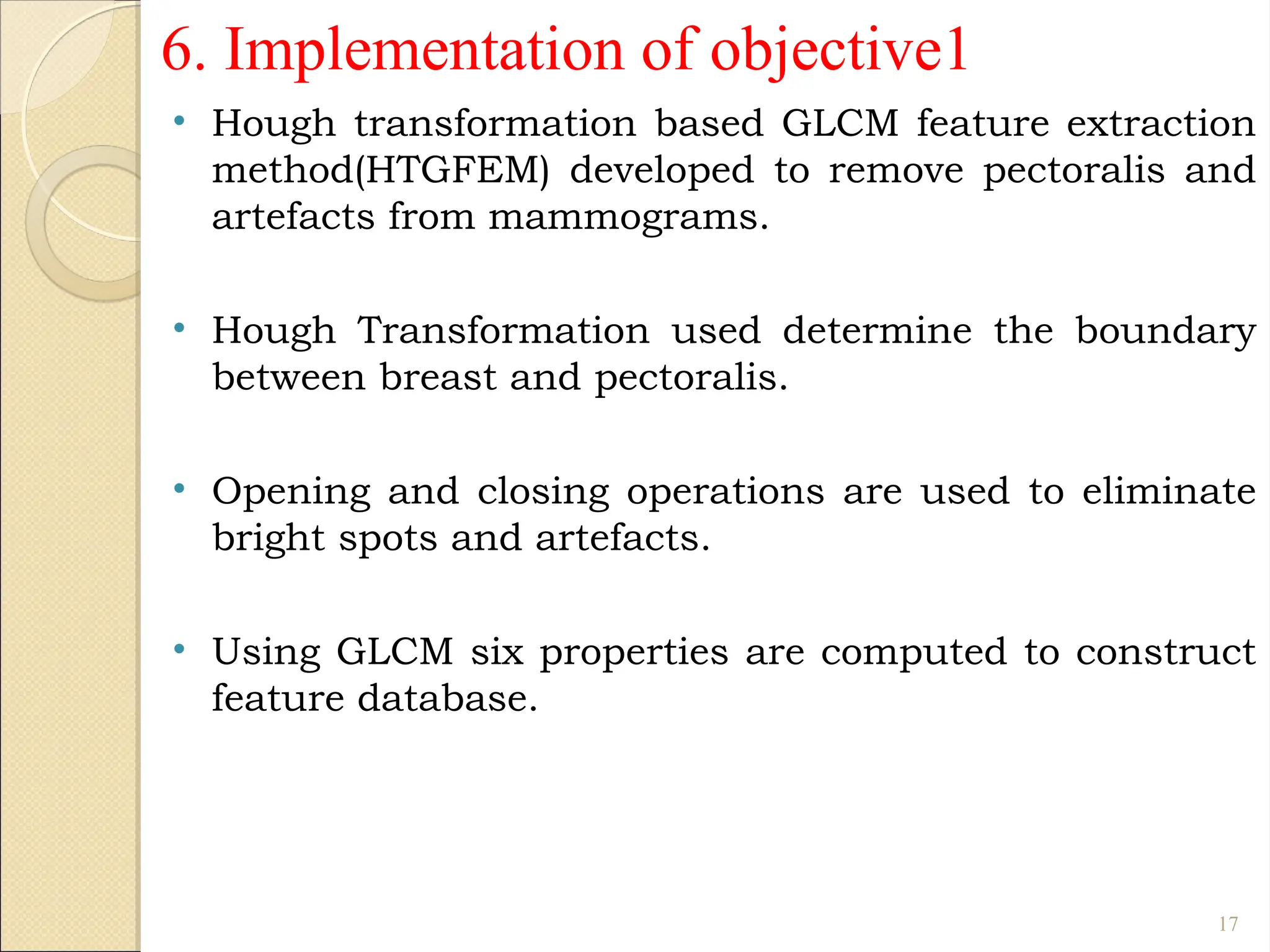 • Hough transformation based GLCM feature extraction
method(HTGFEM) developed to remove pectoralis and
artefacts from mammograms.
• Hough Transformation used determine the boundary
between breast and pectoralis.
• Opening and closing operations are used to eliminate
bright spots and artefacts.
• Using GLCM six properties are computed to construct
feature database.
17
6. Implementation of objective1
 
