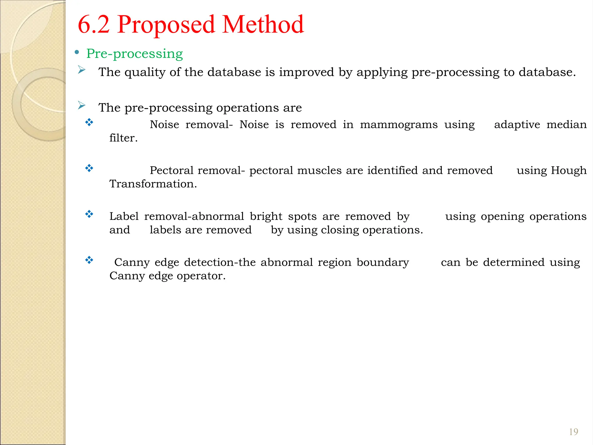 6.2 Proposed Method
 Pre-processing
 The quality of the database is improved by applying pre-processing to database.
 The pre-processing operations are
 Noise removal- Noise is removed in mammograms using adaptive median
filter.
 Pectoral removal- pectoral muscles are identified and removed using Hough
Transformation.
 Label removal-abnormal bright spots are removed by using opening operations
and labels are removed by using closing operations.
 Canny edge detection-the abnormal region boundary can be determined using
Canny edge operator.
19
 