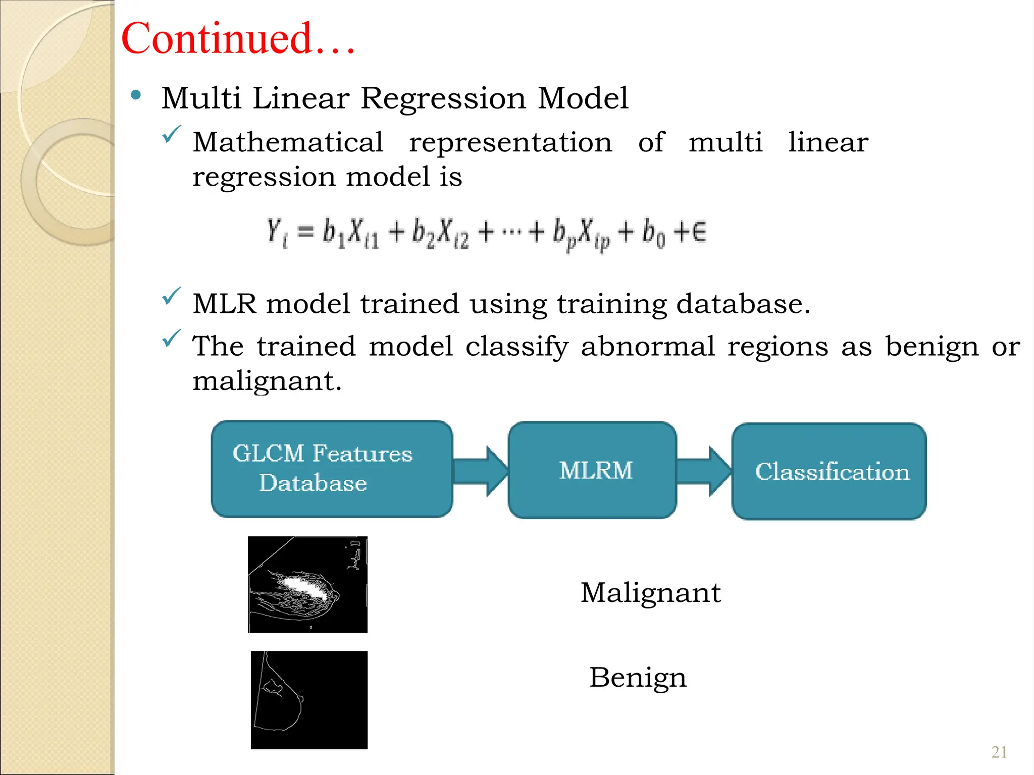 Continued…
 Multi Linear Regression Model
 Mathematical representation of multi linear
regression model is
 MLR model trained using training database.
 The trained model classify abnormal regions as benign or
malignant.
Malignant
Benign
21
 