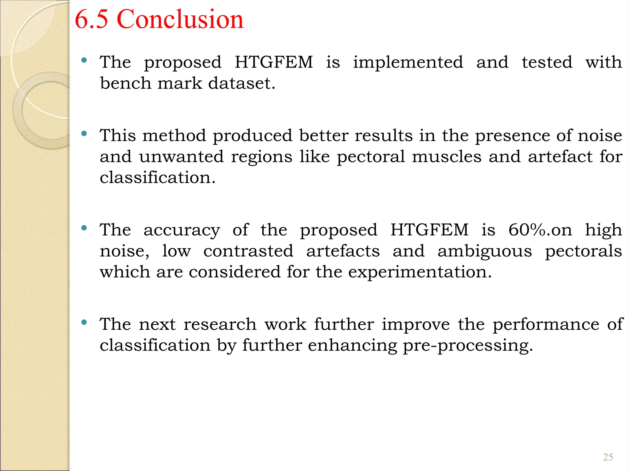 6.5 Conclusion
 The proposed HTGFEM is implemented and tested with
bench mark dataset.
 This method produced better results in the presence of noise
and unwanted regions like pectoral muscles and artefact for
classification.
 The accuracy of the proposed HTGFEM is 60%.on high
noise, low contrasted artefacts and ambiguous pectorals
which are considered for the experimentation.
 The next research work further improve the performance of
classification by further enhancing pre-processing.
25
 