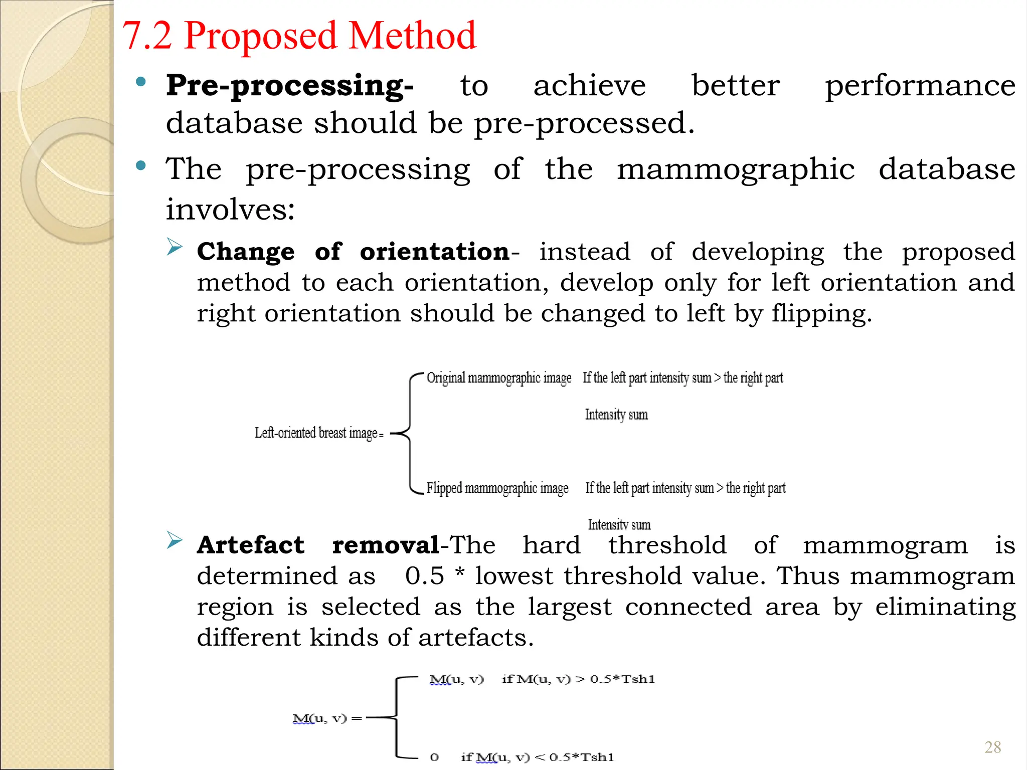 7.2 Proposed Method
 Pre-processing- to achieve better performance
database should be pre-processed.
 The pre-processing of the mammographic database
involves:
 Change of orientation- instead of developing the proposed
method to each orientation, develop only for left orientation and
right orientation should be changed to left by flipping.
 Artefact removal-The hard threshold of mammogram is
determined as 0.5 * lowest threshold value. Thus mammogram
region is selected as the largest connected area by eliminating
different kinds of artefacts.
28
 