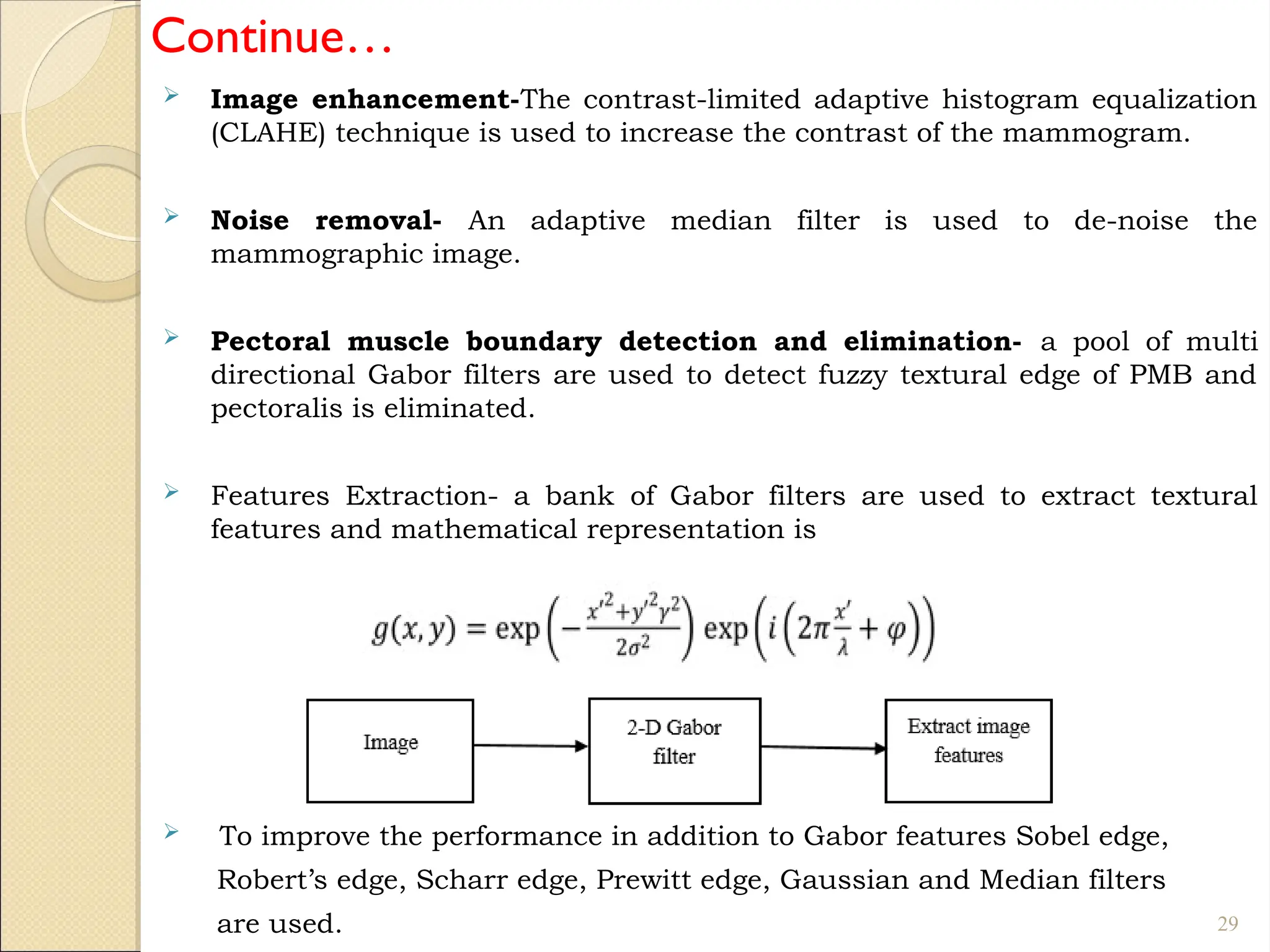 Continue…
 Image enhancement-The contrast-limited adaptive histogram equalization
(CLAHE) technique is used to increase the contrast of the mammogram.
 Noise removal- An adaptive median filter is used to de-noise the
mammographic image.
 Pectoral muscle boundary detection and elimination- a pool of multi
directional Gabor filters are used to detect fuzzy textural edge of PMB and
pectoralis is eliminated.
 Features Extraction- a bank of Gabor filters are used to extract textural
features and mathematical representation is
 To improve the performance in addition to Gabor features Sobel edge,
Robert’s edge, Scharr edge, Prewitt edge, Gaussian and Median filters
are used. 29
 