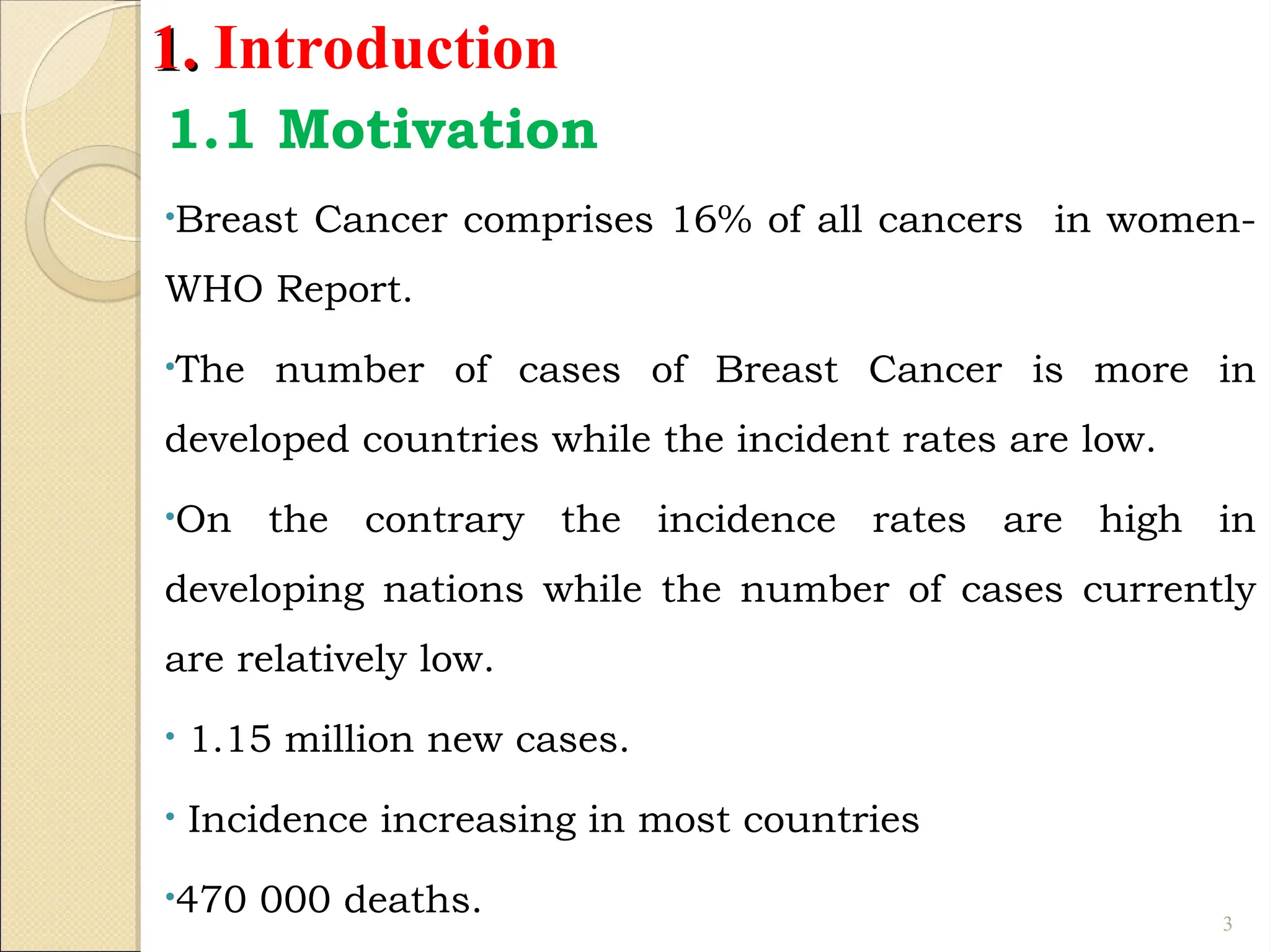 1.
1. Introduction
1.1 Motivation
•Breast Cancer comprises 16% of all cancers in women-
WHO Report.
•The number of cases of Breast Cancer is more in
developed countries while the incident rates are low.
•On the contrary the incidence rates are high in
developing nations while the number of cases currently
are relatively low.
• 1.15 million new cases.
• Incidence increasing in most countries
•470 000 deaths. 3
 