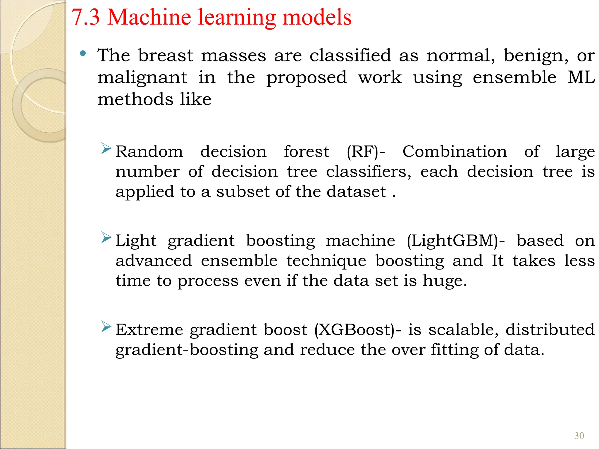 7.3 Machine learning models
 The breast masses are classified as normal, benign, or
malignant in the proposed work using ensemble ML
methods like
Random decision forest (RF)- Combination of large
number of decision tree classifiers, each decision tree is
applied to a subset of the dataset .
Light gradient boosting machine (LightGBM)- based on
advanced ensemble technique boosting and It takes less
time to process even if the data set is huge.
Extreme gradient boost (XGBoost)- is scalable, distributed
gradient-boosting and reduce the over fitting of data.
30
 