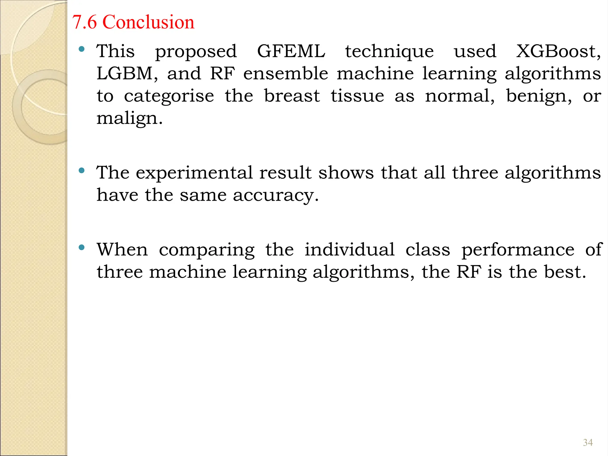 7.6 Conclusion
 This proposed GFEML technique used XGBoost,
LGBM, and RF ensemble machine learning algorithms
to categorise the breast tissue as normal, benign, or
malign.
 The experimental result shows that all three algorithms
have the same accuracy.
 When comparing the individual class performance of
three machine learning algorithms, the RF is the best.
34
 