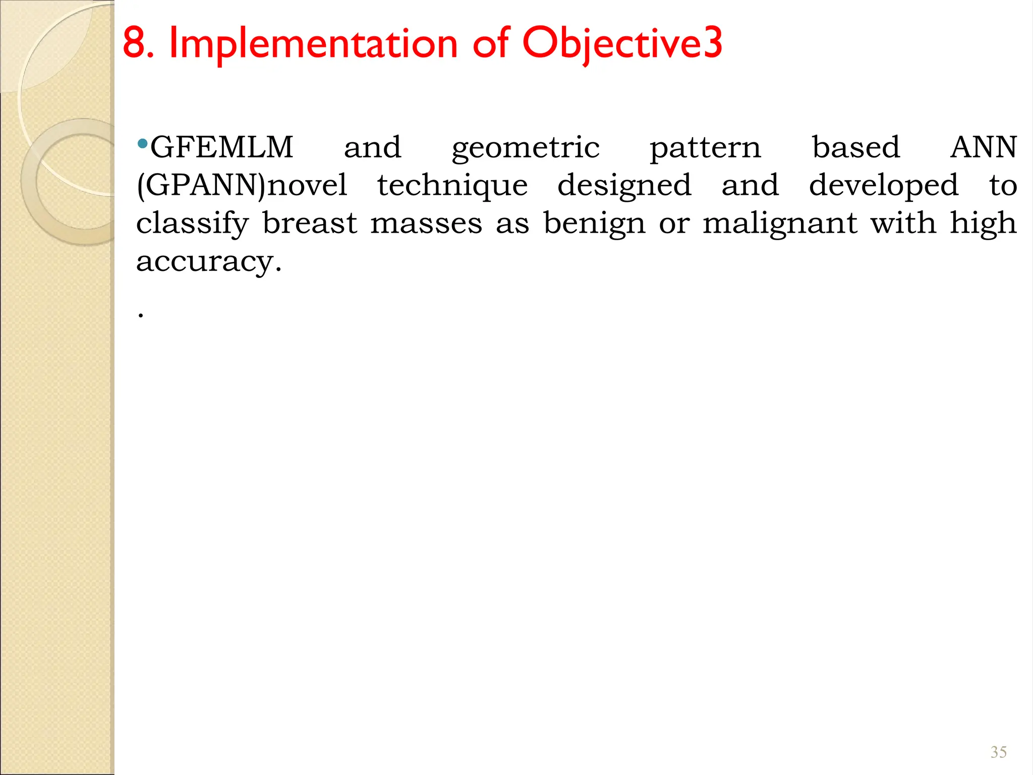 8. Implementation of Objective3
GFEMLM and geometric pattern based ANN
(GPANN)novel technique designed and developed to
classify breast masses as benign or malignant with high
accuracy.
.
35
 