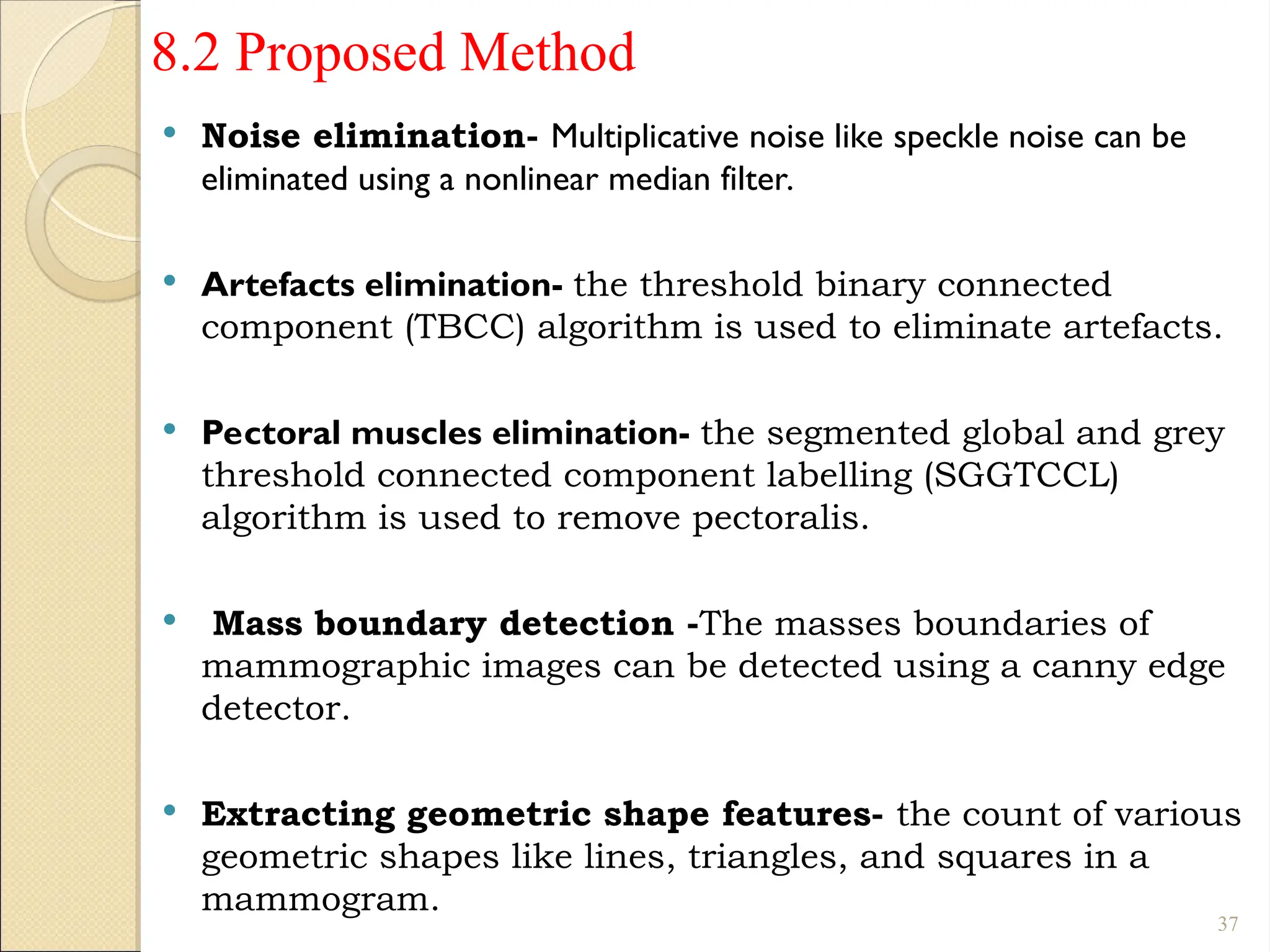 8.2 Proposed Method
 Noise elimination- Multiplicative noise like speckle noise can be
eliminated using a nonlinear median filter.
 Artefacts elimination- the threshold binary connected
component (TBCC) algorithm is used to eliminate artefacts.
 Pectoral muscles elimination- the segmented global and grey
threshold connected component labelling (SGGTCCL)
algorithm is used to remove pectoralis.
 Mass boundary detection -The masses boundaries of
mammographic images can be detected using a canny edge
detector.
 Extracting geometric shape features- the count of various
geometric shapes like lines, triangles, and squares in a
mammogram.
37
 