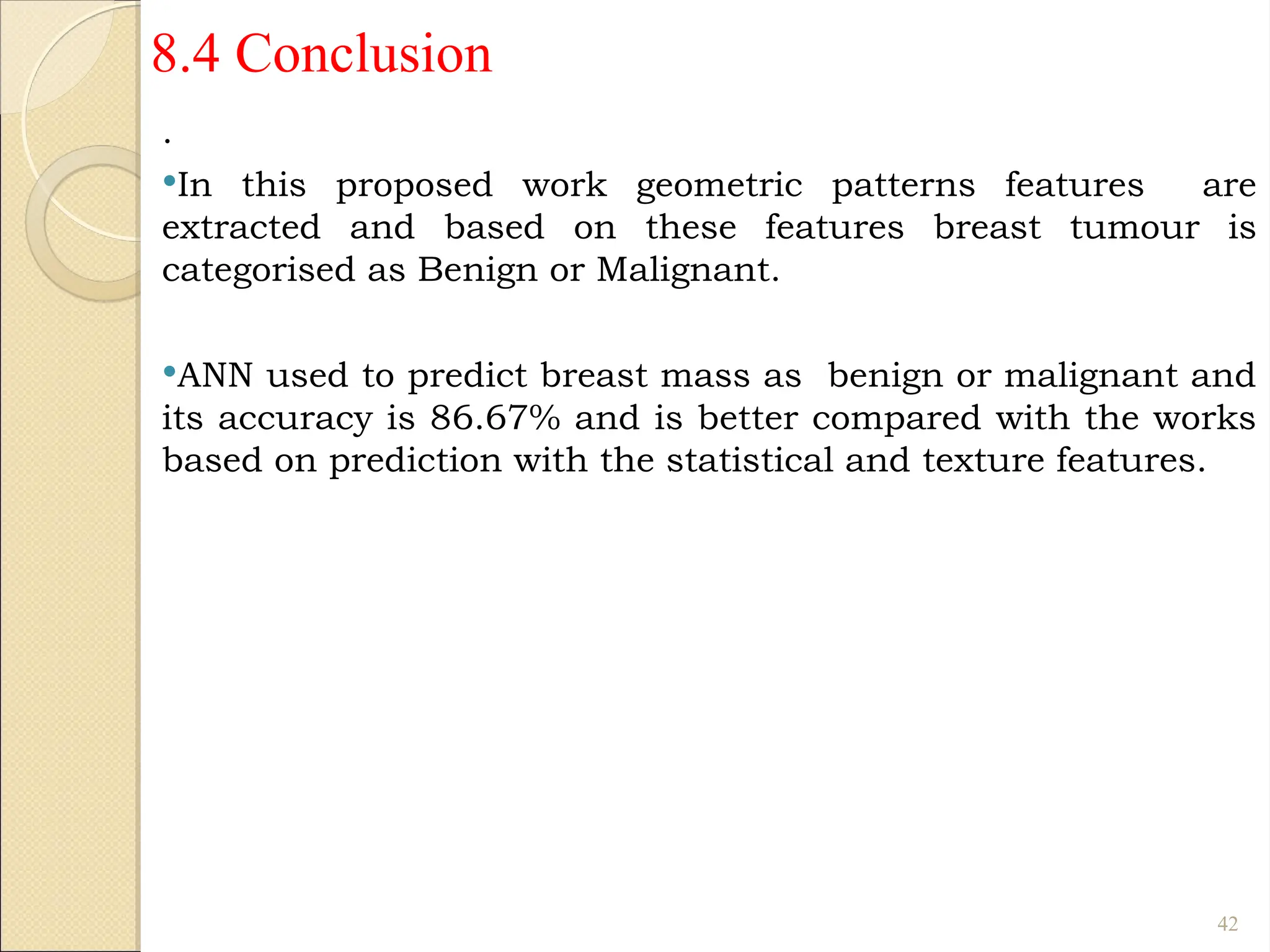 8.4 Conclusion
.
In this proposed work geometric patterns features are
extracted and based on these features breast tumour is
categorised as Benign or Malignant.
ANN used to predict breast mass as benign or malignant and
its accuracy is 86.67% and is better compared with the works
based on prediction with the statistical and texture features.
42
 