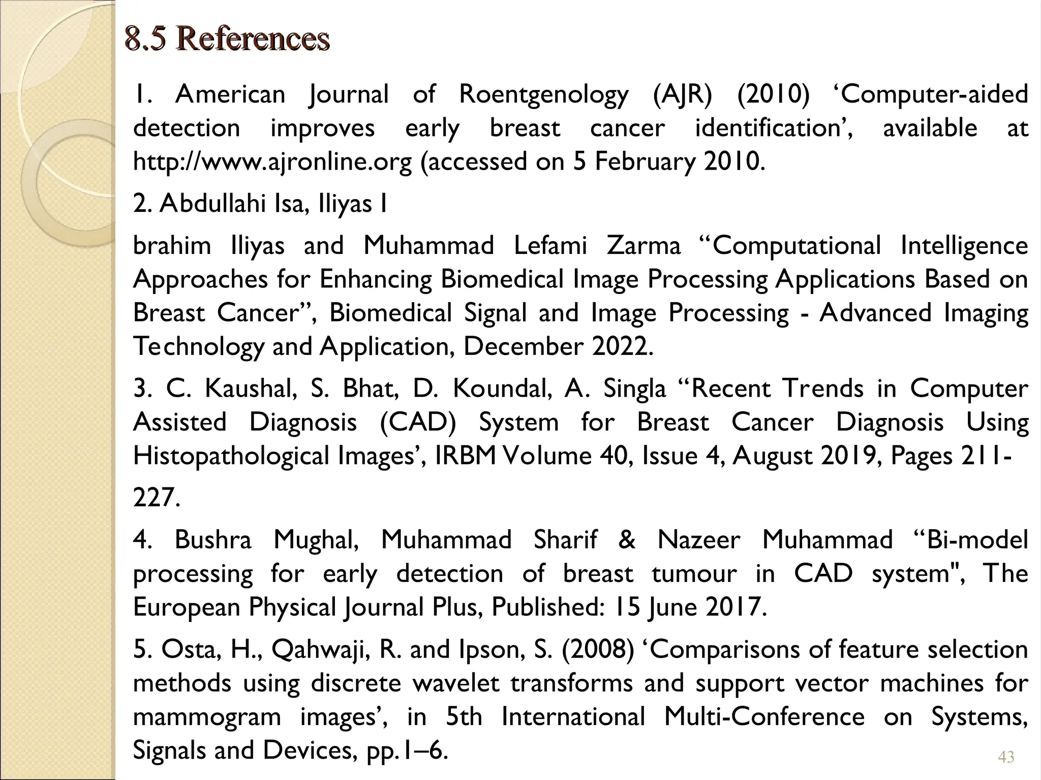 8.5 References
8.5 References
1. American Journal of Roentgenology (AJR) (2010) ‘Computer-aided
detection improves early breast cancer identification’, available at
http://www.ajronline.org (accessed on 5 February 2010.
2. Abdullahi Isa, Iliyas I
brahim Iliyas and Muhammad Lefami Zarma “Computational Intelligence
Approaches for Enhancing Biomedical Image Processing Applications Based on
Breast Cancer”, Biomedical Signal and Image Processing - Advanced Imaging
Technology and Application, December 2022.
3. C. Kaushal, S. Bhat, D. Koundal, A. Singla “Recent Trends in Computer
Assisted Diagnosis (CAD) System for Breast Cancer Diagnosis Using
Histopathological Images’, IRBM Volume 40, Issue 4, August 2019, Pages 211-
227.
4. Bushra Mughal, Muhammad Sharif & Nazeer Muhammad “Bi-model
processing for early detection of breast tumour in CAD system", The
European Physical Journal Plus, Published: 15 June 2017.
5. Osta, H., Qahwaji, R. and Ipson, S. (2008) ‘Comparisons of feature selection
methods using discrete wavelet transforms and support vector machines for
mammogram images’, in 5th International Multi-Conference on Systems,
Signals and Devices, pp.1–6. 43
 