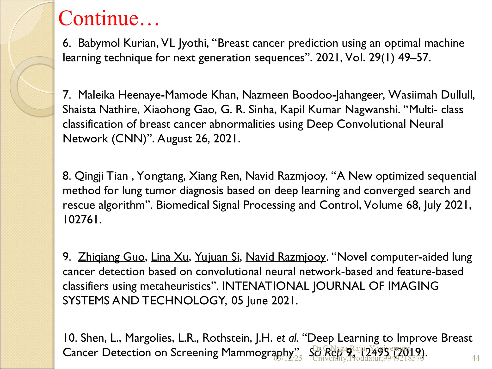 Continue…
6. Babymol Kurian, VL Jyothi, “Breast cancer prediction using an optimal machine
learning technique for next generation sequences”. 2021, Vol. 29(1) 49–57.
7. Maleika Heenaye-Mamode Khan, Nazmeen Boodoo-Jahangeer, Wasiimah Dullull,
Shaista Nathire, Xiaohong Gao, G. R. Sinha, Kapil Kumar Nagwanshi. “Multi- class
classification of breast cancer abnormalities using Deep Convolutional Neural
Network (CNN)”. August 26, 2021.
8. Qingji Tian , Yongtang, Xiang Ren, Navid Razmjooy. “A New optimized sequential
method for lung tumor diagnosis based on deep learning and converged search and
rescue algorithm”. Biomedical Signal Processing and Control, Volume 68, July 2021,
102761.
9. Zhiqiang Guo, Lina Xu, Yujuan Si, Navid Razmjooy. “Novel computer-aided lung
cancer detection based on convolutional neural network-based and feature-based
classifiers using metaheuristics”. INTENATIONAL JOURNAL OF IMAGING
SYSTEMS AND TECHNOLOGY, 05 June 2021.
10. Shen, L., Margolies, L.R., Rothstein, J.H. et al. “Deep Learning to Improve Breast
Cancer Detection on Screening Mammography”. Sci Rep 9, 12495 (2019).
03/12/25
Dr.C.Naga Raju, Yogivemana
University,Proddatur,9949218570 44
 