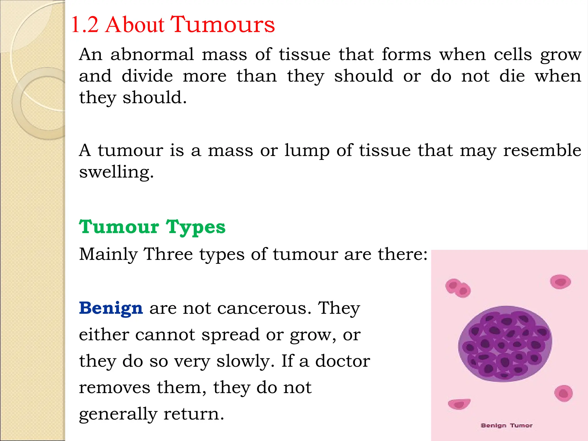 1.2 About Tumours
An abnormal mass of tissue that forms when cells grow
and divide more than they should or do not die when
they should.
A tumour is a mass or lump of tissue that may resemble
swelling.
Tumour Types
Mainly Three types of tumour are there:
Benign are not cancerous. They
either cannot spread or grow, or
they do so very slowly. If a doctor
removes them, they do not
generally return.
5
 