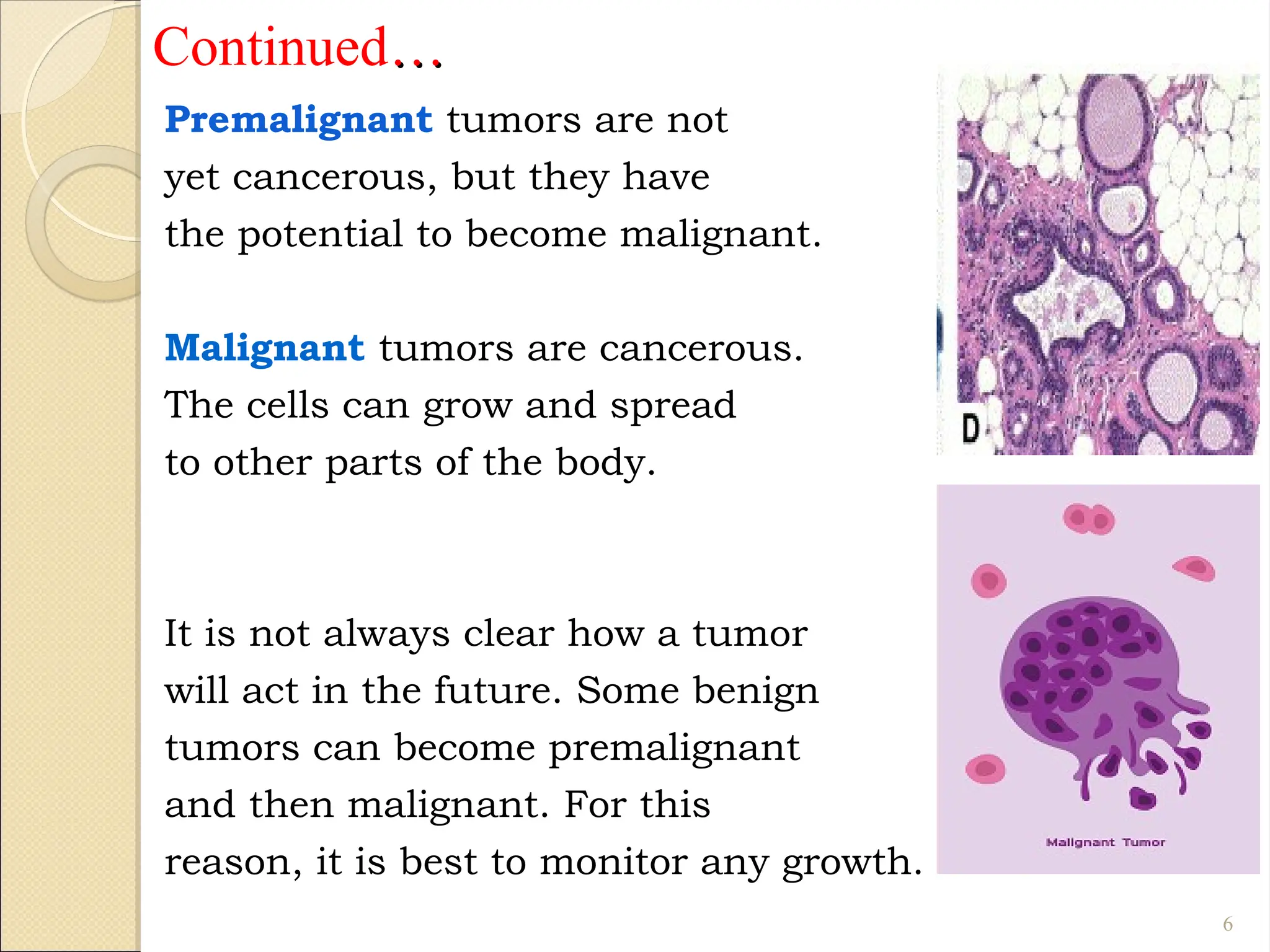 Continued…
…
Premalignant tumors are not
yet cancerous, but they have
the potential to become malignant.
Malignant tumors are cancerous.
The cells can grow and spread
to other parts of the body.
It is not always clear how a tumor
will act in the future. Some benign
tumors can become premalignant
and then malignant. For this
reason, it is best to monitor any growth.
6
 